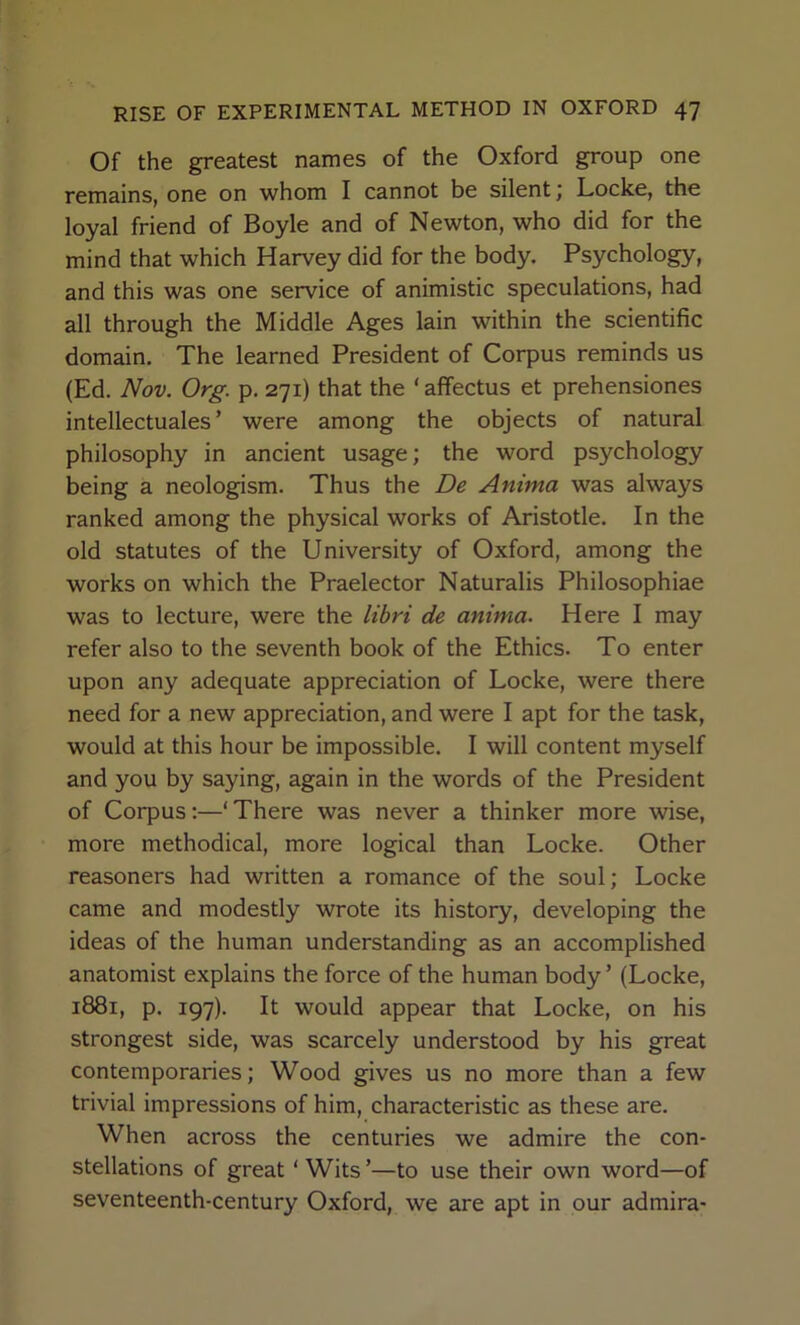 Of the greatest names of the Oxford group one remains, one on whom I cannot be silent j Locke, the loyal friend of Boyle and of Newton, who did for the mind that which Harvey did for the body. Psychology, and this was one service of animistic speculations, had all through the Middle Ages lain within the scientific domain. The learned President of Corpus reminds us (Ed. Nov. Org. p. 271) that the ‘ affectus et prehensiones intellectuales ’ were among the objects of natural philosophy in ancient usage; the word psychology being a neologism. Thus the De Anima was always ranked among the physical works of Aristotle. In the old statutes of the University of Oxford, among the works on which the Praelector Naturalis Philosophiae was to lecture, were the lihri de anima. Here I may refer also to the seventh book of the Ethics. To enter upon any adequate appreciation of Locke, were there need for a new appreciation, and were I apt for the task, would at this hour be impossible. I will content myself and you by saying, again in the words of the President of Corpus;—‘There was never a thinker more wise, more methodical, more logical than Locke. Other reasoners had written a romance of the soul; Locke came and modestly wrote its history, developing the ideas of the human understanding as an accomplished anatomist explains the force of the human body ’ (Locke, 1881, p. 197). It would appear that Locke, on his strongest side, was scarcely understood by his great contemporaries; Wood gives us no more than a few trivial impressions of him, characteristic as these are. When across the centuries we admire the con- stellations of great ‘ Wits ’—to use their own word—of seventeenth-century Oxford, we are apt in our admira-