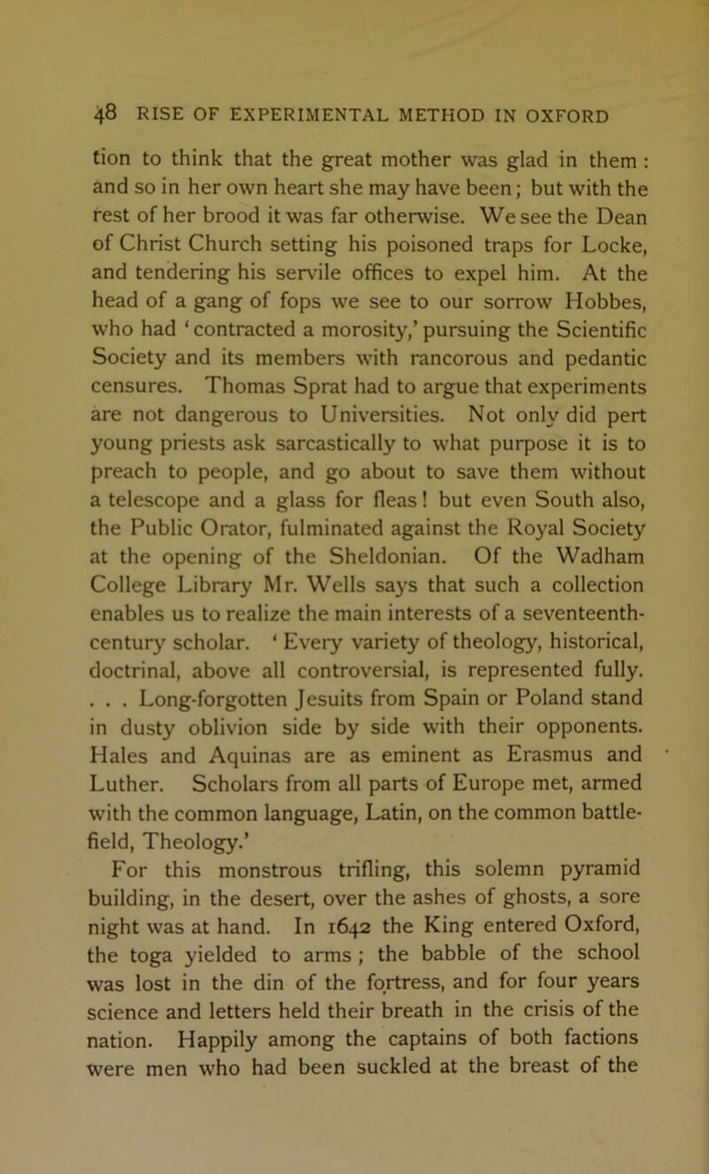 tion to think that the great mother was glad in them : and so in her own heart she may have been; but with the rest of her brood it was far otherwise. We see the Dean of Christ Church setting his poisoned traps for Locke, and tendering his servile offices to expel him. At the head of a gang of fops we see to our sorrow Hobbes, who had ‘ contracted a morosity,’ pursuing the Scientific Society and its members with rancorous and pedantic censures. Thomas Sprat had to argue that experiments are not dangerous to Universities. Not only did pert young priests ask sarcastically to what purpose it is to preach to people, and go about to save them without a telescope and a glass for fleas! but even South also, the Public Orator, fulminated against the Royal Society at the opening of the Sheldonian. Of the Wadham College Library Mr. Wells says that such a collection enables us to realize the main interests of a seventeenth- century scholar. ‘ Every variety of theology, historical, doctrinal, above all controversial, is represented fully. . . . Long-forgotten Jesuits from Spain or Poland stand in dusty oblivion side by side with their opponents. Hales and Aquinas are as eminent as Erasmus and Luther. Scholars from all parts of Europe met, armed with the common language, Latin, on the common battle- field, Theology.’ For this monstrous trifling, this solemn pyramid building, in the desert, over the ashes of ghosts, a sore night was at hand. In 1642 the King entered Oxford, the toga yielded to arms; the babble of the school was lost in the din of the fortress, and for four years science and letters held their breath in the crisis of the nation. Happily among the captains of both factions were men who had been suckled at the breast of the
