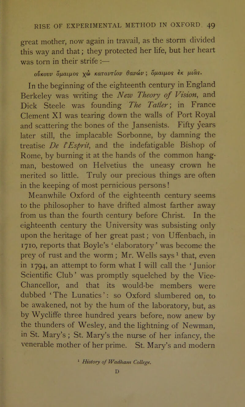 great mother, now again in travail, as the storm divided this way and that; they protected her life, but her heart was torn in their strife :— ovKovv ofxaifjios x“ Karavriov davdv; o/xai/xos €k fuas. In the beginning of the eighteenth century in England Berkeley was writing the New Theory of Vision, and Dick Steele was founding The Tatler; in France Clement XI was tearing down the walls of Port Royal and scattering the bones of the Jansenists. Fifty years later still, the implacable Sorbonne, by damning the treatise De I'Esprit, and the indefatigable Bishop of Rome, by burning it at the hands of the common hang- man, bestowed on Helvetius the uneasy crown he merited so little. Truly our precious things are often in the keeping of most pernicious persons! Meanwhile Oxford of the eighteenth century seems to the philosopher to have drifted almost farther away from us than the fourth century before Christ. In the eighteenth century the University was subsisting only upon the heritage of her great past; von Uffenbach, in 1710, reports that Boyle’s ‘ elaboratory ’ was become the prey of rust and the worm; Mr. Wells says^ that, even in 1794, an attempt to form what I will call the ‘Junior Scientific Club’ was promptly squelched by the Vice- Chancellor, and that its would-be members were dubbed ‘ The Lunatics ’: so Oxford slumbered on, to be awakened, not by the hum of the laboratory, but, as by Wycliffe three hundred years before, now anew by the thunders of Wesley, and the lightning of Newman, in St. Mary’s; St. Mary’s the nurse of her infancy, the venerable mother of her prime. St. Mary’s and modern * History of IVadhatit College. D