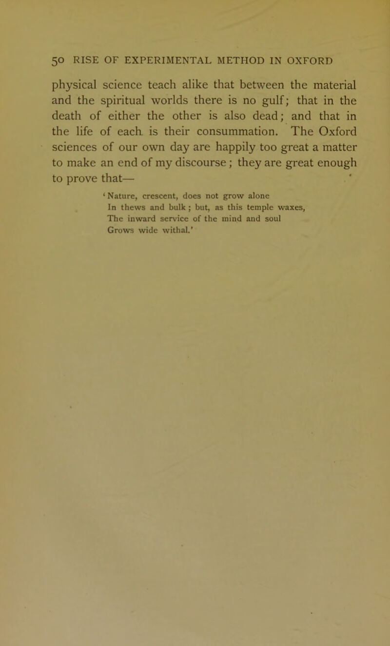 physical science teach alike that between the material and the spiritual worlds there is no gulf; that in the death of either the other is also dead; and that in the life of each, is their consummation. The Oxford sciences of our own day are happily too great a matter to make an end of my discourse; they are great enough to prove that— ‘ Nature, crescent, does not grow alone In thews and bulk ; but, as this temple waxes, The inward service of the mind and soul Grows wide withal.’