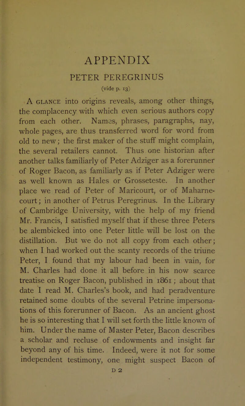 appendix PETER PEREGRINUS (vide p. 13) A GLANCE into origins reveals, among other things, the complacency with which even serious authors copy from each other. Names, phrases, paragraphs, nay, whole pages, are thus transferred word for word from old to new; the first maker of the stuff might complain, the several retailers cannot. Thus one historian after another talks familiarly of Peter Adziger as a forerunner of Roger Bacon, as familiarly as if Peter Adziger were as well known as Hales or Grosseteste, In another place we read of Peter of Maricourt, or of Maharne- court; in another of Petrus Peregrinus. In the Library of Cambridge University, with the help of my friend Mr. Francis, I satisfied m}^self that if these three Peters be alembicked into one Peter little will be lost on the distillation. But we do not all copy from each other; when I had worked out the scanty records of the triune Peter, I found that my labour had been in vain, for M. Charles had done it all before in his now scarce treatise on Roger Bacon, published in 1861; about that date I read M. Charles’s book, and had peradventure retained some doubts of the several Petrine impersona- tions of this forerunner of Bacon. As an ancient ghost he is so interesting that I will set forth the little known of him. Under the name of Master Peter, Bacon describes a scholar and recluse of endowments and insight far beyond any of his time. Indeed, were it not for some independent testimony, one might suspect Bacon of D 2