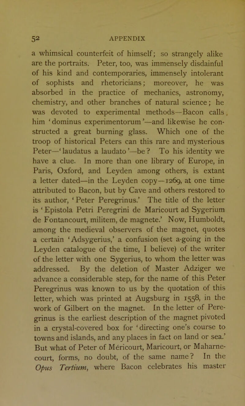 a whimsical counterfeit of himself; so strangely alike are the portraits. Peter, too, was immensely disdainful of his kind and contemporaries, immensely intolerant of sophists and rhetoricians; moreover, he was absorbed in the practice of mechanics, astronomy, chemistry, and other branches of natural science; he was devoted to experimental methods—Bacon calls. him ‘dominus experimentorum ’—and likewise he con- structed a great burning glass. Which one of the troop of historical Peters can this rare and mysterious Peter—‘laudatus a laudato’—be? To his identity we have a clue. In more than one library of Europe, in Paris, Oxford, and Leyden among others, is extant a letter dated—in the Leyden copy—1269, at one time attributed to Bacon, but by Cave and others restored to its author, ‘ Peter Peregpnnus.’ The title of the letter is ‘ Epistola Petri Peregrini de Maricourt ad Sygerium de Fontancourt, militem, de magnete.’ Now, Humboldt, among the medieval observers of the magnet, quotes a certain ‘ Adsygerius,’ a confusion (set a-going in the Leyden catalogue of the time, I believe) of the writer of the letter with one Sygerius, to whom the letter was addressed. By the deletion of Master Adziger we advance a considerable step, for the name of this Peter Peregrinus was known to us by the quotation of this letter, which was printed at Augsburg in 1558, in the work of Gilbert on the magnet. In the letter of Pere- grinus is the earliest description of the magnet pivoted in a crystal-covered box for ‘directing one’s course to towns and islands, and any places in fact on land or sea.’ But what of Peter of Maricourt, Maricourt, or Maharne- court, forms, no doubt, of the same name? In the Opus Tertium, where Bacon celebrates his master