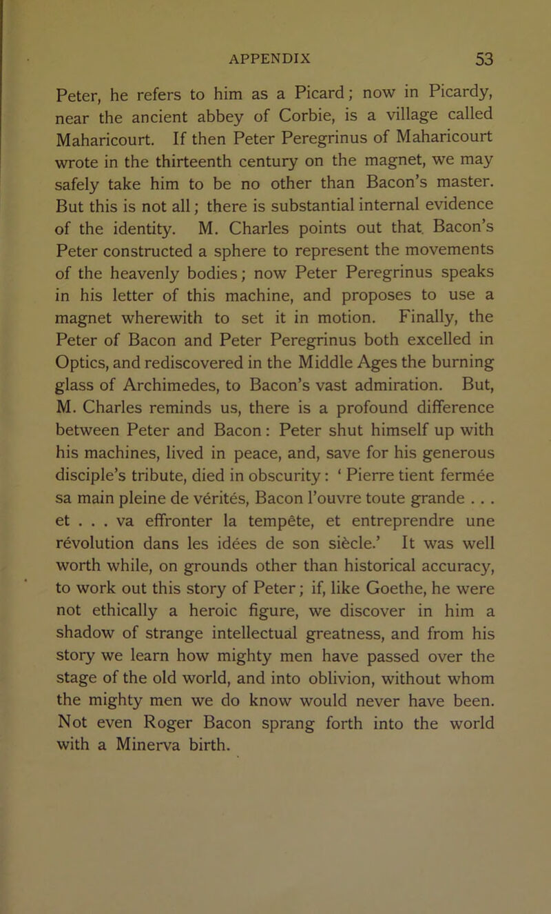 Peter, he refers to him as a Picard; now in Picardy, near the ancient abbey of Corbie, is a village called Maharicourt. If then Peter Peregrinus of Maharicourt wrote in the thirteenth century on the magnet, we may safely take him to be no other than Bacon’s master. But this is not all; there is substantial internal evidence of the identity. M. Charles points out that. Bacon’s Peter constructed a sphere to represent the movements of the heavenly bodies; now Peter Peregrinus speaks in his letter of this machine, and proposes to use a magnet wherewith to set it in motion. Finally, the Peter of Bacon and Peter Peregrinus both excelled in Optics, and rediscovered in the Middle Ages the burning glass of Archimedes, to Bacon’s vast admiration. But, M. Charles reminds us, there is a profound difference between Peter and Bacon: Peter shut himself up with his machines, lived in peace, and, save for his generous disciple’s tribute, died in obscurity: ‘ Pierre tient fermee sa main pleine de verites. Bacon I’ouvre toute grande .. . et . . . va effronter la tempete, et entreprendre une revolution dans les idees de son si^cle.’ It was well worth while, on grounds other than historical accuracy, to work out this story of Peter; if, like Goethe, he were not ethically a heroic figure, we discover in him a shadow of strange intellectual greatness, and from his story we learn how mighty men have passed over the stage of the old world, and into oblivion, without whom the mighty men we do know would never have been. Not even Roger Bacon sprang forth into the world with a Minerva birth.