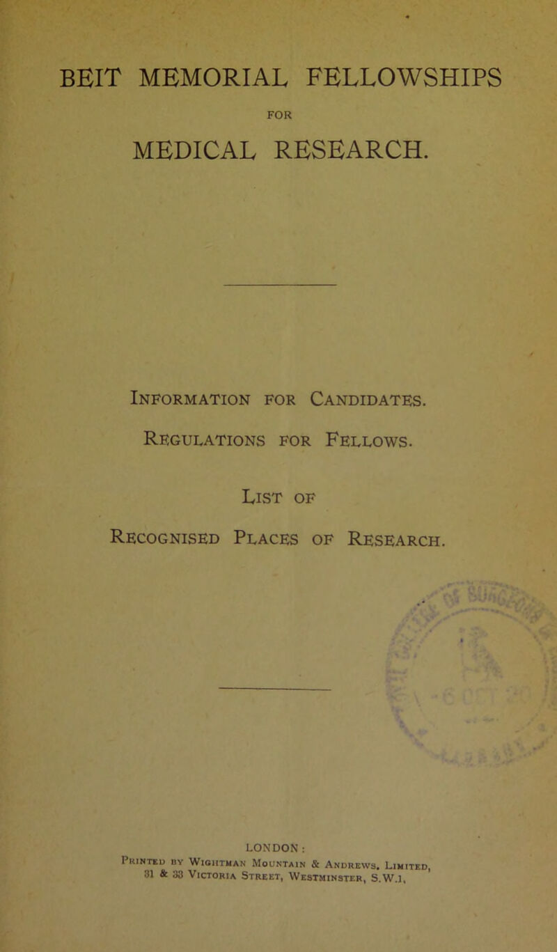 FOR MEDICAL RESEARCH. Information for Candidates. Regulations for Fellows. List of Recognised Places of Research. LONDON: Printed by Wigiitman Mountain & Andrews. Limited,