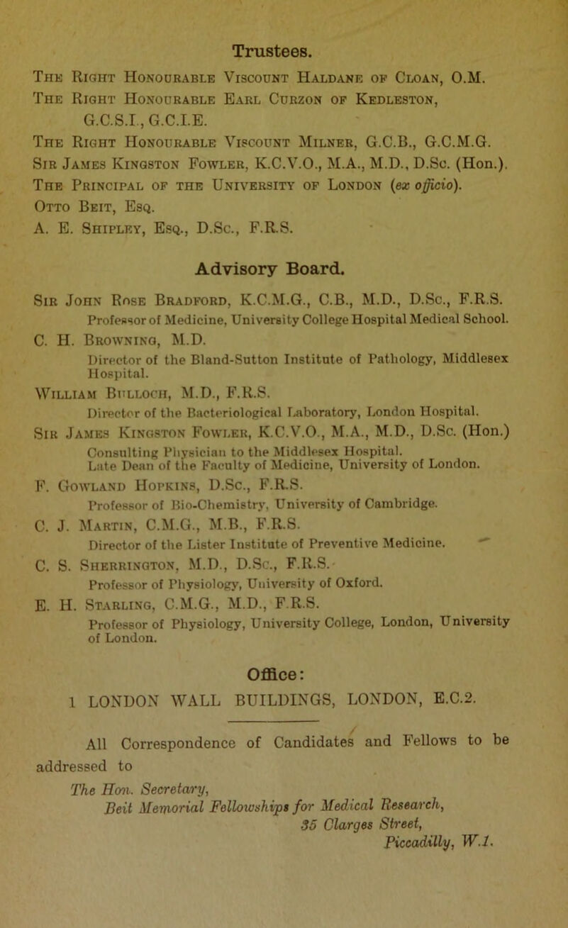 Trustees. Tins Right Honourable Viscount Haldane of Cloan, O.M. The Right Honourable Earl Curzon of Kedleston, G.C.S.I., G.C.I.E. The Right Honourable Viscount Milner, G.C.B., G.C.M.G. Sir James Kingston Fowler, K.C.V.O., M.A., M.D., D.Sc. (Hon.). The Principal of the University of London (ex officio). Otto Beit, Esq. A. E. Shipley, Esq., D.Sc., F.R.S. Advisory Board. Sir John Rose Bradford, K.C.M.G., C.B., M.D., D.Sc., F.R.S. Professor of Medicine, University College Hospital Medical School. C. H. Browning, M.D. Director of the Bland-Sutton Institute of Pathology, Middlesex Hospital. William Bulloch, M.D., F.R.S. Director of the Bacteriological Laboratory, London Hospital. Sir James Kingston Fowler, K.C.V.O., M.A., M.D., D.Sc. (Hon.) Consulting Physician to the Middlesex Hospital. Late Dean of the Faculty of Medicine, University of London. F. Gowland Hopkins, D.Sc., F.R.S. Professor of Bio-Chemistry, University of Cambridge. C. J. Martin, C.M.G., M.B., F.R.S. Director of the Lister Institute of Preventive Medicine. C. S. Sherrington, M.D., D.Sc., F.R.S. Professor of Physiology, University of Oxford. E. H. Starling, C.M.G., M.D., F.R.S. Professor of Physiology, University College, London, University of London. Office: 1 LONDON WALL BUILDINGS, LONDON, E.C.2. All Correspondence of Candidates and Fellows to be addressed to The Hon. Secretary, Beit Memorial Fellowships for Medical Research, 35 Clarges Street, Piccadilly, W.l.