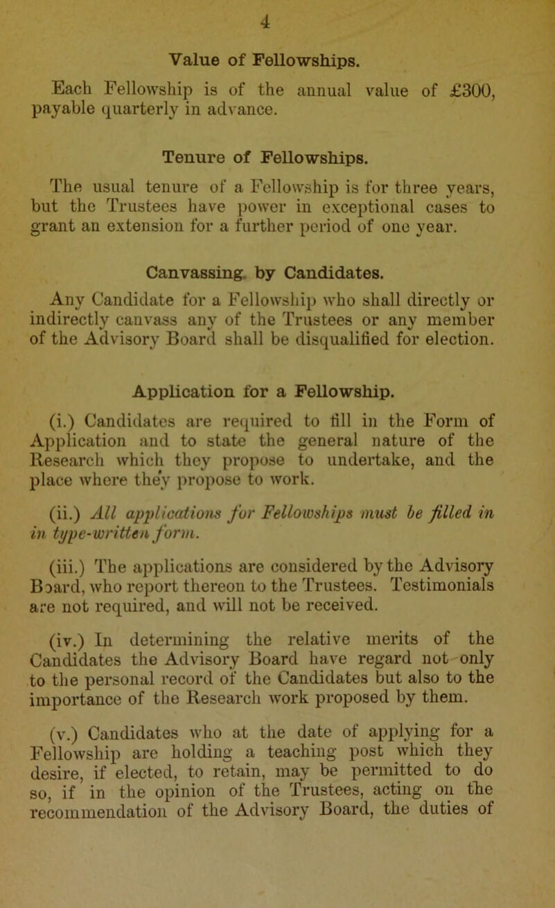 Value of Fellowships. Each Fellowship is of the annual value of £300, payable quarterly in advance. Tenure of Fellowships. The usual tenure of a Fellowship is for three years, but the Trustees have power in exceptional cases to grant an extension for a further period of one year. Canvassing by Candidates. Any Candidate for a Fellowship who shall directly or indirectly canvass any of the Trustees or any member of the Advisory Board shall be disqualified for election. Application for a Fellowship. (i.) Candidates are required to fill in the Form of Application and to state the general nature of the Research which they propose to undertake, and the place where they propose to work. (ii.) All applications for Fellowships must he filled in in type-written form. (iii.) The applications are considered by the Advisory Board, who report thereon to the Trustees. Testimonials are not required, and will not be received. (iv.) In determining the relative merits of the Candidates the Advisory Board have regard not only to the personal record of the Candidates but also to the importance of the Research work proposed by them. (v.) Candidates who at the date of applying for a Fellowship are holding a teaching post which they desire, if elected, to retain, may be permitted to do so, if in the opinion of the Trustees, acting on the recommendation of the Advisory Board, the duties ot