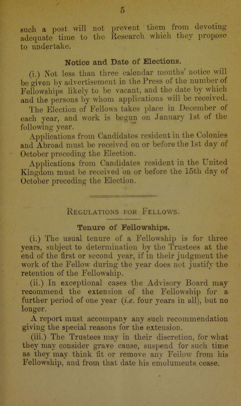 such a post will not prevent them from devoting adequate time to the Research which they propose to undertake. Notice and Date of Elections. (i.) Not less than three calendar months’ notice will be given by advertisement in the Press of the number of Fellowships likely to be vacant, and the date by which and the persons by whom applications will be received. The Election of Fellows takes place in December of each year, and work is begun on January 1st of the following year. Applications from Candidates resident in the Colonies and Abroad must be received on or before the 1st day of October preceding the Election. Applications from Candidates resident in the United Kingdom must be received on or before the 15th day of October preceding the Election. Regulations for Fellows. Tenure of Fellowships. (i.) The usual tenure of a Fellowship is for three years, subject to determination by the Trustees at the end of the first or second year, if in their judgment the work of the Fellow during the year does not justify the retention of the Fellowship. (ii.) In exceptional cases the Advisory Board may recommend the extension of the Fellowship for a further period of one year (i.e. four years in all), but no longer. A report must accompany any such recommendation giving the special reasons for the extension. (iii.) The Trustees may in their discretion, for what they may consider grave cause, suspend for such time as they may think fit or remove any Fellow from his Fellowship, and from that date his emoluments cease.