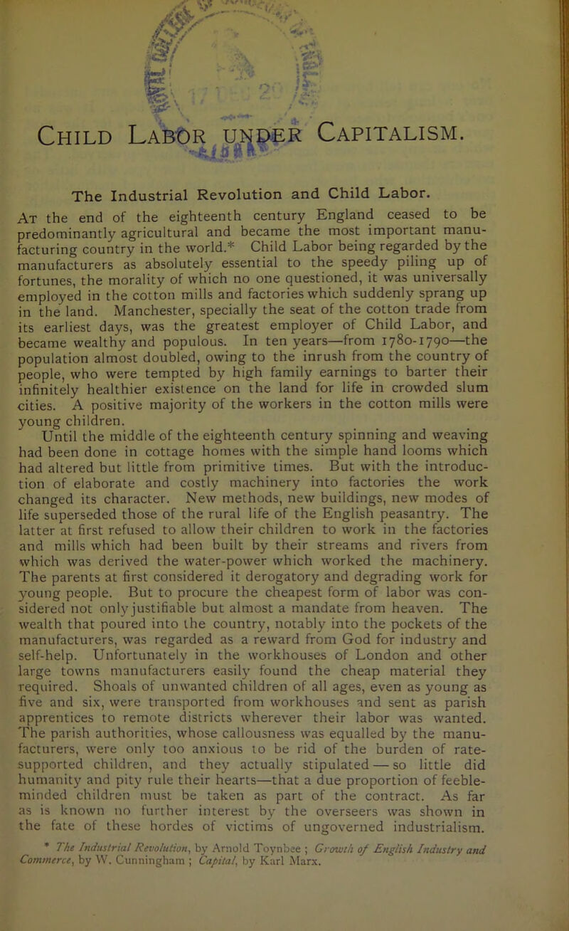 Child Labor under Capitalism. • i B ft The Industrial Revolution and Child Labor. At the end of the eighteenth century England ceased to be predominantly agricultural and became the most important manu- facturing country in the world.11' Child Labor being regarded by the manufacturers as absolutely essential to the speedy piling up of fortunes, the morality of which no one questioned, it was universally employed in the cotton mills and factories which suddenly sprang up in the land. Manchester, specially the seat of the cotton trade from its earliest days, was the greatest employer of Child Labor, and became wealthy and populous. In ten years—from 1780-1790—the population almost doubled, owing to the inrush from the country of people, who were tempted by high family earnings to barter their infinitely healthier existence on the land for life in crowded slum cities. A positive majority of the workers in the cotton mills were young children. Until the middle of the eighteenth century spinning and weaving had been done in cottage homes with the simple hand looms which had altered but little from primitive times. But with the introduc- tion of elaborate and costly machinery into factories the work changed its character. New methods, new buildings, new modes of life superseded those of the rural life of the English peasantry. The latter at first refused to allow their children to work in the factories and mills which had been built by their streams and rivers from which was derived the water-power which worked the machinery. The parents at first considered it derogatory and degrading work for 3?oung people. But to procure the cheapest form of labor was con- sidered not only justifiable but almost a mandate from heaven. The wealth that poured into the country, notably into the pockets of the manufacturers, was regarded as a reward from God for industry and self-help. Unfortunately in the workhouses of London and other large towns manufacturers easily found the cheap material they required. Shoals of unwanted children of all ages, even as young as five and six, were transported from workhouses and sent as parish apprentices to remote districts wherever their labor was wanted. The parish authorities, whose callousness was equalled by the manu- facturers, were only too anxious to be rid of the burden of rate- supported children, and they actually stipulated — so little did humanity and pity rule their hearts—that a due proportion of feeble- minded children must be taken as part of the contract. As far as is known no further interest by the overseers was shown in the fate of these hordes of victims of ungoverned industrialism. * The Industrial Revolution, by Arnold Toynbee ; Growth 0/ English Industry and Commerce, by W. Cunningham ; Capital, by Karl Marx.