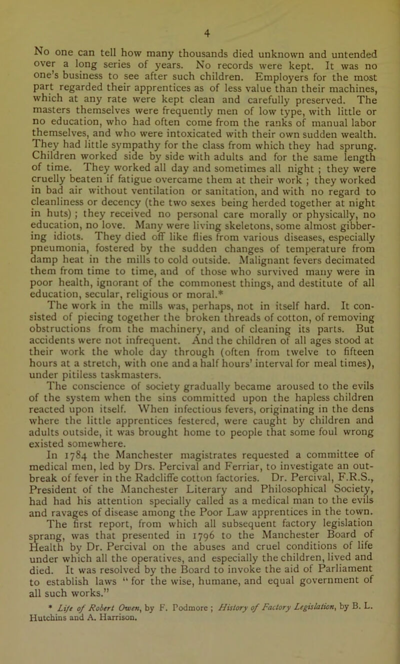 No one can tell how many thousands died unknown and untended over a long series of years. No records were kept. It was no one’s business to see after such children. Employers for the most part regarded their apprentices as of less value than their machines, which at any rate were kept clean and carefully preserved. The masters themselves were frequently men of low type, with little or no education, who had often come from the ranks of manual labor themselves, and who were intoxicated with their own sudden wealth. They had little sympathy for the class from which they had sprung. Children worked side by side with adults and for the same length of time. They worked all day and sometimes all night ; they were cruelly beaten if fatigue overcame them at their work ; they worked in bad air without ventilation or sanitation, and with no regard to cleanliness or decency (the two sexes being herded together at night in huts) ; they received no personal care morally or physically, no education, no love. Many were living skeletons, some almost gibber- ing idiots. They died off like flies from various diseases, especially pneumonia, fostered by the sudden changes of temperature from damp heat in the mills to cold outside. Malignant fevers decimated them from time to time, and of those who survived many were in poor health, ignorant of the commonest things, and destitute of all education, secular, religious or moral.* The work in the mills was, perhaps, not in itself hard. It con- sisted of piecing together the broken threads of cotton, of removing obstructions from the machinery, and of cleaning its parts. But accidents were not infrequent. And the children of all ages stood at their work the whole day through (often from twelve to fifteen hours at a stretch, with one and a half hours’ interval for meal times), under pitiless taskmasters. The conscience of society gradually became aroused to the evils of the system when the sins committed upon the hapless children reacted upon itself. When infectious fevers, originating in the dens where the little apprentices festered, were caught by children and adults outside, it was brought home to people that some foul wrong existed somewhere. In 1784 the Manchester magistrates requested a committee of medical men, led by Drs. Percival and Ferriar, to investigate an out- break of fever in the Radcliffe cotton factories. Dr. Percival, F.R.S., President of the Manchester Literary and Philosophical Society, had had his attention specially called as a medical man to the evils and ravages of disease among the Poor Law apprentices in the town. The first report, from which all subsequent factory legislation sprang, was that presented in 1796 to the Manchester Board of Health by Dr. Percival on the abuses and cruel conditions of life under which all the operatives, and especially the children, lived and died. It was resolved by the Board to invoke the aid of Parliament to establish laws “ for the wise, humane, and equal government of all such works.” * Lije of Robert Owen, by F. Podmore ; History of Factory Legislation, by B. L. Hutchins and A. Harrison.