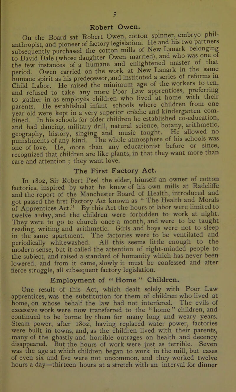 Robert Owen. On the Board sat Robert Owen, cotton spinner, embryo phil- anthropist, and pioneer of factory legislation. He and his two partners subsequently purchased the cotton mills of New Lanark e onging to David Dale (whose daughter Owen married), and who was one of the few instances of a humane and enlightened master o t at period. Owen carried on the work at New Lanark in the same humane spirit as his predecessor, and instituted a series of reforms in Child Labor. He raised the minimum age of the workers to ten, and refused to take any more Poor Law apprentices, preferring to gather in as employes children who lived at home with their parents. He established infant schools where children from one year old were kept in a very superior creche and kindergarten com- bined. In his schools for older children he established co-education, and had dancing, military drill, natural science, botany, arithmetic, geography, history, singing and music taught. He allowed no punishments of any kind. 1’he whole atmosphere of his schools was one of love. He, more than any educationist before or since, recognized that children are like plants, in that they want more than care and attention ; they want love. The First Factory Act. In 1802, Sir Robert Peel the elder, himself an owner of cotton factories, inspired by what he knew of his own mills at Radcliffe and the report of the Manchester Board of Health, introduced and got passed the first Factory Act known as “ The Health and Morals of Apprentices Act.” By this Act the hours of labor were limited to twelve a day, and the children were forbidden to work at night. They were to go to church once a month, and were to be taught reading, writing and arithmetic. Girls and boys were not to sleep in the same apartment. The factories were to be ventilated and periodically whitewashed. All this seems little enough to the modern sense, but it called the attention of right-minded people to the subject, and raised a standard of humanity which has never been lowered, and from it came, slowly it must be confessed and after fierce struggle, all subsequent factory legislation. Employment of “ Home ” Children. One result of this Act, which dealt solely with Poor Law apprentices, was the substitution for them of children who lived at home, on whose behalf the law had not interfered. The evils of excessive work were now transferred to the “ home ” children, and continued to be borne by them for many long and weary years. Steam power, after 1802, having replaced water power, factories were built in towns, and, as the children lived with their parents, many of the ghastly and horrible outrages on health and decency disappeared. But the hours of work were just as terrible. Seven was the age at which children began to work in the mill, but cases of even six and five were not uncommon, and they worked twelve hours a day—thirteen hours at a stretch with an interval for dinner