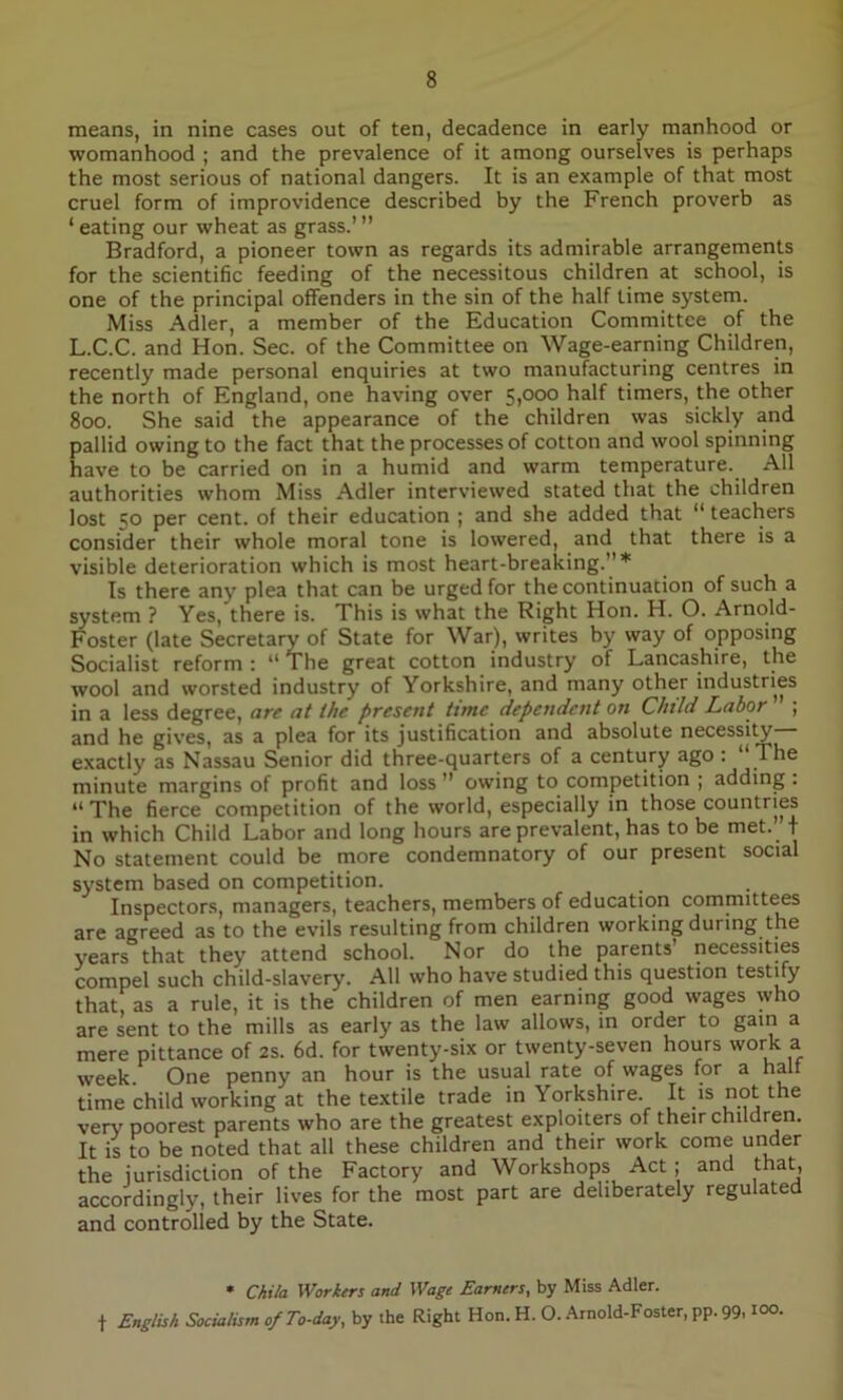 means, in nine cases out of ten, decadence in early manhood or womanhood ; and the prevalence of it among ourselves is perhaps the most serious of national dangers. It is an example of that most cruel form of improvidence described by the French proverb as ‘ eating our wheat as grass.’ ” Bradford, a pioneer town as regards its admirable arrangements for the scientific feeding of the necessitous children at school, is one of the principal offenders in the sin of the half time system. Miss Adler, a member of the Education Committee of the L.C.C. and Hon. Sec. of the Committee on Wage-earning Children, recently made personal enquiries at two manufacturing centres in the north of England, one having over 5,000 half timers, the other 800. She said the appearance of the children was sickly and pallid owing to the fact that the processes of cotton and wool spinning have to be carried on in a humid and warm temperature. All authorities whom Miss Adler interviewed stated that the children lost 50 per cent, of their education ; and she added that “ teachers consider their whole moral tone is lowered, and that there is a visible deterioration which is most heart-breaking.”* Is there any plea that can be urged for the continuation of such a system ? Yes, there is. This is what the Right Hon. H. O. Arnold- Foster (late Secretary of State for War), writes by way of opposing Socialist reform : “ The great cotton industry of Lancashire, the wool and worsted industry of Yorkshire, and many other industries in a less degree, are at the present time dependent on Child Labor ; and he gives, as a plea for its justification and absolute necessity exactly as Nassau Senior did three-quarters of a century ago : “ The minute margins of profit and loss ” owing to competition ; adding . “ The fierce competition of the world, especially in those countries in which Child Labor and long hours are prevalent, has to be met.’ t No statement could be more condemnatory of our present social system based on competition. Inspectors, managers, teachers, members of education committees are agreed as to the evils resulting from children working during the years that they attend school. Nor do the parents’ necessities compel such child-slavery. All who have studied this question testify that as a rule, it is the children of men earning good wages who are sent to the mills as early as the law allows, in order to gain a mere pittance of 2s. 6d. for twenty-six or twenty-seven hours work a week. One penny an hour is the usual rate of wages for a half time child working at the textile trade in Yorkshire. It is not the very poorest parents who are the greatest exploiters of their children. It is to be noted that all these children and their work come under the jurisdiction of the Factory and Workshops Act ; and that, accordingly, their lives for the most part are deliberately regulated and controlled by the State. * Chita Workers and Wage Earners, by Miss Adler, f English Socialism of To-day, by the Right Hon. H. O. Arnold-Foster, pp. 99,10°-