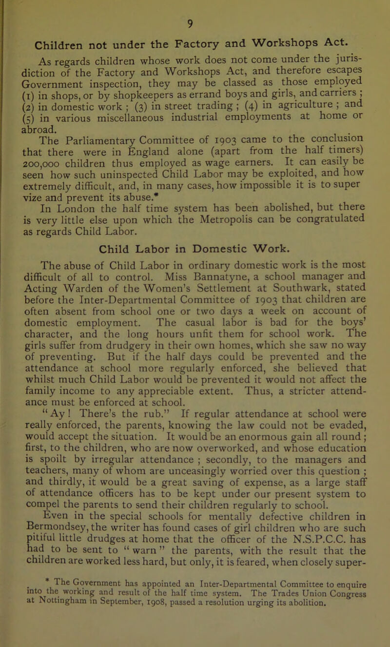 Children not under the Factory and Workshops Act. As regards children whose work does not come under the juris- diction of the Factory and Workshops Act, and therefore escapes Government inspection, they may be classed as those employed (1) in shops, or by shopkeepers as errand boys and girls,, and carriers ; (2) in domestic work ; (3) in street trading ; (4) in agriculture ; and (5) in various miscellaneous industrial employments at home or abroad. The Parliamentary Committee of 1903 came to the conclusion that there were in England alone (apart from the half timers) 200,000 children thus employed as wage earners. It can easily be seen how such uninspected Child Labor may be exploited, and how extremely difficult, and, in many cases, how impossible it is to super vize and prevent its abuse.* In London the half time system has been abolished, but there is very little else upon which the Metropolis can be congratulated as regards Child Labor. Child Labor in Domestic Work. The abuse of Child Labor in ordinary domestic work is the most difficult of all to control. Miss Bannatyne, a school manager and Acting Warden of the Women’s Settlement at Southwark, stated before the Inter-Departmental Committee of 1903 that children are often absent from school one or two days a week on account of domestic employment. The casual labor is bad for the boys’ character, and the long hours unfit them for school work. The girls suffer from drudgery in their own homes, which she saw no way of preventing. But if the half days could be prevented and the attendance at school more regularly enforced, she believed that whilst much Child Labor would be prevented it would not affect the family income to any appreciable extent. Thus, a stricter attend- ance must be enforced at school. “ Ay ! There’s the rub.” If regular attendance at school were really enforced, the parents, knowing the law could not be evaded, would accept the situation. It would be an enormous gain all round ; first, to the children, who are now overworked, and whose education is spoilt by irregular attendance ; secondly, to the managers and teachers, many of whom are unceasingly worried over this question ; and thirdly, it would be a great saving of expense, as a large staff of attendance officers has to be kept under our present system to compel the parents to send their children regularly to school. Even in the special schools for mentally defective children in Bermondsey, the writer has found cases of girl children who are such pitiful little drudges at home that the officer of the N.S.P.C.C. has had to be sent to “ warn ” the parents, with the result that the children are worked less hard, but only, it is feared, when closely super- * The Government has appointed an Inter-Departmental Committee to enquire int<Tv/he' wor^'n8 ancl result of the half time system. The Trades Union Congress at Nottingham in September, 1908, passed a resolution urging its abolition.