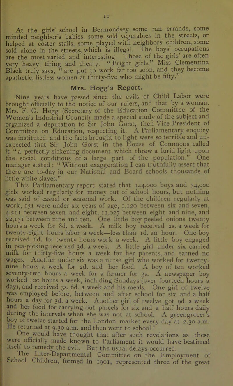 At the girls’ school in Bermondsey some ran errands, some minded neighbor’s babies, some sold vegetables in the streets, or helped at coster stalls, some played with neighbors’ children, some sold alone in the streets, which is illegal. The boys’ occupations are the most varied and interesting. Those of the girls are often very heavy, tiring and dreary. “ Bright girls, Miss Clementina Black truly says, “ are put to work far too soon, and they become apathetic, listless women at thirty-five who might be fifty. ’ Mrs. Hogg’s Report. Nine years have passed since the evils of Child Labor were brought officially to the notice of our rulers, and that by a woman. Mrs. F. G. Hogg (Secretary of the Education Committee of the Women’s Industrial Council), made a special study of the subject and organized a deputation to Sir John Gorst, then Vice-President of Committee on Education, respecting it. A Parliamentary enquiry was instituted, and the facts brought to light were so terrible and un- expected that Sir John Gorst in the House of Commons called it “a perfectly sickening document which threw a lurid light upon the social conditions of a large part of the population. One manager stated : “ Without exaggeration I can truthfully assert that there are to-day in our National and Board schools thousands of little white slaves.” This Parliamentary report stated that 144,000 boys and 34,000 girls worked regularly for money out of school hours, but nothing was said of casual or seasonal work. Of the children regularly at work, 131 were under six years of age, 1,120 between six and seven, 4,211 between seven and eight, 11,027 between eight and nine, and 22,131 between nine and ten. One little boy peeled onions twenty hours a week for 8d. a week. A milk boy received 2s. a week for twenty-eight hours labor a week—less than id. an hour. One boy received 6d. for twenty hours work a week. A little boy engaged in pea-picking received 3d. a week. A little girl under six carried : milk for thirty-five hours a week for her parents, and earned no wages. Another under six was a nurse girl who worked for twenty- nine hours a week for 2d. and her food. A boy of ten worked seventy-two hours a week for a farmer for 3s. A newspaper boy worked 100 hours a week, including Sundays (over fourteen hours a i day), and received 3s. 6d. a week and his meals. One girl of twelve was employed before, between and after school for six and a half hours a day for 3d. a week. Another girl of twelve got 9d. a week and her food for carrying out parcels for six and a half hours daily during the intervals when she was not at school. A greengrocer’s boy of twelve started for the London market every day at 2.30 a.m. He returned at 9.30 a.m. and then went to school ! One would have thought that after such revelations as these were officially made known to Parliament it would have bestirred j itself to remedy the evil. But the usual delays occurred. The Inter-Departmental Committee on the Employment of j School Children, formed in 1901, represented three of the great