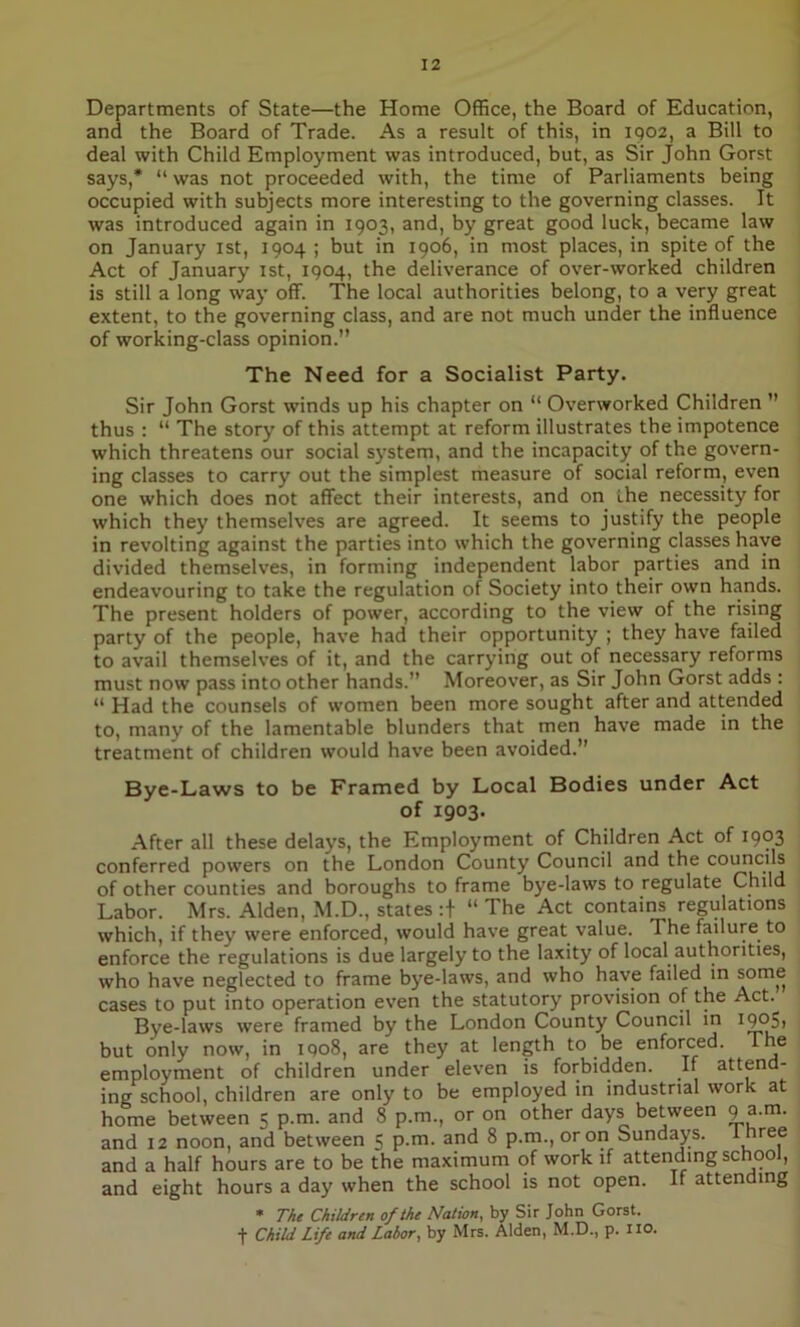 Departments of State—the Home Office, the Board of Education, and the Board of Trade. As a result of this, in 1902, a Bill to deal with Child Employment was introduced, but, as Sir John Gorst says,* “ was not proceeded with, the time of Parliaments being occupied with subjects more interesting to the governing classes. It was introduced again in 1903, and, by great good luck, became law on January 1st, 1904; but in 1906, in most places, in spite of the Act of January 1st, 1904, the deliverance of over-worked children is still a long way off. The local authorities belong, to a very great extent, to the governing class, and are not much under the influence of working-class opinion.” The Need for a Socialist Party. Sir John Gorst winds up his chapter on “ Overworked Children ” thus : “ The story of this attempt at reform illustrates the impotence which threatens our social system, and the incapacity of the govern- ing classes to carry out the simplest measure of social reform, even one which does not affect their interests, and on the necessity for which they themselves are agreed. It seems to justify the people in revoking against the parties into which the governing classes have divided themselves, in forming independent labor parties and in endeavouring to take the regulation of Society into their own hands. The present holders of power, according to the view of the rising party of the people, have had their opportunity ; they have failed to avail themselves of it, and the carrying out of necessary reforms must now pass intoother hands.” Moreover, as Sir John Gorst adds : “ Had the counsels of women been more sought after and attended to, many of the lamentable blunders that men have made in the treatment of children would have been avoided.” Bye-Laws to be Framed by Local Bodies under Act of 1903. After all these delays, the Employment of Children Act of 1903 conferred powers on the London County Council and the councils of other counties and boroughs to frame bye-laws to regulate Child Labor. Mrs. Alden, M.D., states :+ “ The Act contains regulations which, if they were enforced, would have great value. The failure to enforce the regulations is due largely to the laxity of local authorities, who have neglected to frame bye-laws, and who have failed in some cases to put into operation even the statutory provision of the Act.. Bye-laws were framed by the London County Council in I9p5i but only now, in iqo8, are they at length to be enforced. The employment of children under eleven is forbidden. Jf attend- ing school, children are only to be employed in industrial work at home between 5 p.m. and 8 p.m., or on other days between 9 a.m. and 12 noon, and between 5 p.m. and 8 p.m., or on Sundays, three and a half hours are to be the maximum of work if attending school, and eight hours a day when the school is not open. If attending * The Children of the Nation, by Sir John Gorst. t Child Life and Labor, by Mrs. Alden, M.D., p. no.