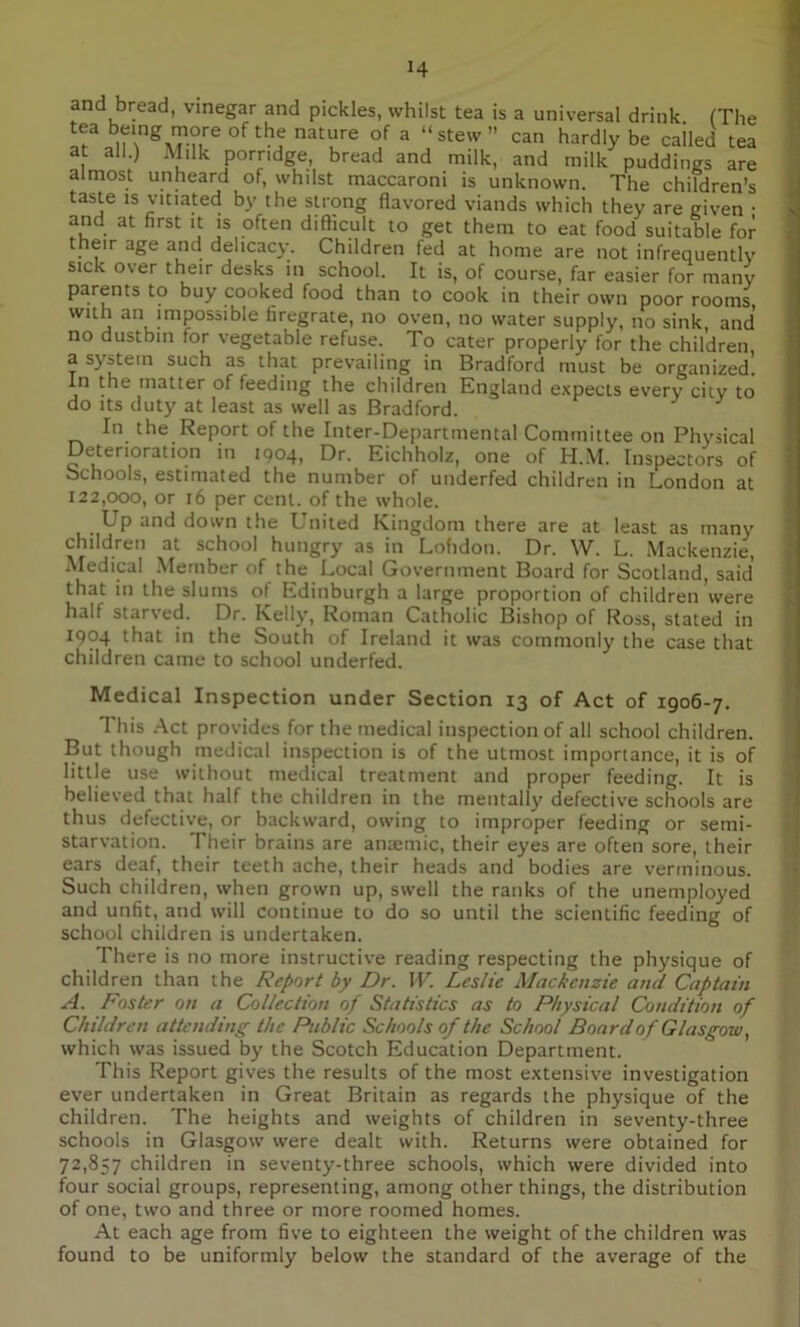 J4 and bread, vinegar and pickles, whilst tea is a universal drink (The tea being more of the nature of a “stew” can hardly be cailed tea at all.) Milk porridge, bread and milk, and milk puddings are almost unheard of, whilst maccaroni is unknown. The children’s taste is vitiated by the strong flavored viands which they are given • and at first it is often difficult to get them to eat food suitable for their age and delicacy. Children fed at home are not infrequently sick over their desks in school. It is, of course, far easier for many parents to buy cooked food than to cook in their own poor rooms with an impossible firegrate, no oven, no water supply, no sink, and no dustbin for vegetable refuse. To cater properly for the children a system such as that prevailing in Bradford must be organized! In the matter of feeding the children England expects every city to do its duty at least as well as Bradford. In the Report of the Inter-Departmental Committee on Physical Deterioration in 1904, Dr. Eichholz, one of H.M. Inspectors of Schools, estimated the number of underfed children in London at 122,000, or 16 per cent, of the whole. LTp and down the United Kingdom there are at least as many children at school hungry as in Lohdon. Dr. W. L. Mackenzie, Medical Member of the Local Government Board for Scotland, said that in the slums ol Edinburgh a large proportion of children'were half starved. Dr. Kelly, Roman Catholic Bishop of Ross, stated in 1904 that in the South of Ireland it was commonly the case that children came to school underfed. Medical Inspection under Section 13 of Act of 1906-7. I his Act provides for the medical inspection of all school children. But though medical inspection is of the utmost importance, it is of little use without medical treatment and proper feeding. It is believed that half the children in the mentally defective schools are thus defective, or backward, owing to improper feeding or semi- starvation. Their brains are anaemic, their eyes are often sore, their ears deaf, their teeth ache, their heads and bodies are verminous. Such children, when grown up, swell the ranks of the unemployed and unfit, and will continue to do so until the scientific feeding of school children is undertaken. There is no more instructive reading respecting the physique of children than the Report by Dr. IF. Leslie Mackenzie and Captain A. Foster on a Collection of Statistics as to Physical Condition of Children attending the Public Schools of the School Board of Glasgow, which was issued by the Scotch Education Department. This Report gives the results of the most extensive investigation ever undertaken in Great Britain as regards the physique of the children. The heights and weights of children in seventy-three schools in Glasgow were dealt with. Returns were obtained for 72,857 children in seventy-three schools, which were divided into four social groups, representing, among other things, the distribution of one, two and three or more roomed homes. At each age from five to eighteen the weight of the children was found to be uniformly below the standard of the average of the