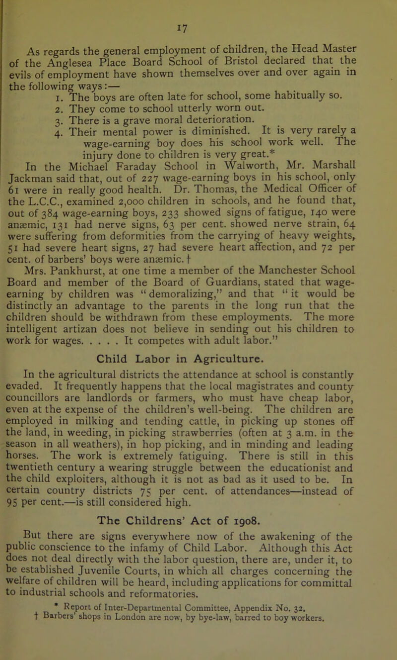 As regards the general employment of children, the Head Master of the Anglesea Place Board School of Bristol declared that the evils of employment have shown themselves over and over again in the following ways:— 1. The boys are often late for school, some habitually so. 2. They come to school utterly worn out. 3. There is a grave moral deterioration. 4. Their mental power is diminished. It is very rarely a wage-earning boy does his school work well. The injury done to children is very great.* In the Michael Faraday School in Walworth, Mr. Marshall Jackman said that, out of 227 wage-earning boys in his school, only 61 were in really good health. Dr. Thomas, the Medical Officer of the L.C.C., examined 2,000 children in schools, and he found that, out of 384 wage-earning boys, 233 showed signs of fatigue, 140 were anaemic, 131 had nerve signs, 63 per cent, showed nerve strain, 64 were suffering from deformities from the carrying of heavy weights, 51 had severe heart signs, 27 had severe heart affection, and 72 per cent, of barbers’ boys were anaemic, f Mrs. Pankhurst, at one time a member of the Manchester School Board and member of the Board of Guardians, stated that wage- earning by children was “ demoralizing,” and that “ it would be distinctly an advantage to the parents in the long run that the children should be withdrawn from these employments. The more intelligent artizan does not believe in sending out his children to work for wages It competes with adult labor.” Child Labor in Agriculture. In the agricultural districts the attendance at school is constantly evaded. It frequently happens that the local magistrates and county councillors are landlords or farmers, who must have cheap labor, even at the expense of the children’s well-being. The children are employed in milking and tending cattle, in picking up stones off the land, in weeding, in picking strawberries (often at 3 a.m. in the season in all weathers), in hop picking, and in minding and leading horses. The work is extremely fatiguing. There is still in this twentieth century a wearing struggle between the educationist and the child exploiters, although it is not as bad as it used to be. In certain country districts 75 per cent, of attendances—instead of 95 per cent.—is still considered high. The Childrens’ Act of 1908. But there are signs everywhere now of the awakening of the public conscience to the infamy of Child Labor. Although this Act does not deal directly with the labor question, there are, under it, to be established Juvenile Courts, in which all charges concerning the welfare of children will be heard, including applications for committal to industrial schools and reformatories. * Report of Inter-Departmental Committee, Appendix No. 32. f Barbers’ shops in London are now, by bye-law, barred to boy workers.