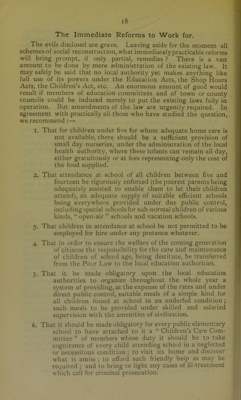 The Immediate Reforms to Work for. The evils disclosed are grave. Leaving aside for the moment all schemes of social reconstruction, what immediately practicable reforms will bring prompt, if only partial, remedies ? There is a vast amount to be done by mere administration of the existing law. It may safely be said that no local authority yet makes anything like full use of its powers under the Education Acts, the Shop Hours Acts, the Children’s Act, etc. An enormous amount of good would result if members of education committees and of town or county councils could be induced merely to put the existing laws fully in operation. But amendments of the law are urgently required. In agreement with practically all those who have studied the question, we recommend :— 1. That for children under five for whom adequate home care is not available, there should be a sufficient provision of small day nurseries, under the administration of the local health authority, where these infants can remain all day, either gratuitously or at fees representing only the cost of the food supplied. 2. That attendance at school of all children between five and fourteen be rigorously enforced (the poorest parents being adequately assisted to enable them to let their children attend), an adequate supply of suitable efficient schools being everywhere provided under due public control, including special schools for sub-normal children of various kinds, “ open-air ” schools and vacation schools. 3. That children in attendance at school be not permitted to be employed for hire under any pretence whatever. 4. That in order to ensure the welfare of the coming generation of citizens the responsibility for the care and maintenance of children of school age, being destitute, be transferred from the Poor Law to the local education authorities. 5. That it be made obligatory upon the local education authorities to organize throughout the whole year a system of providing, at the expense of the rates and under direct public control, suitable meals of a simple kind for all children found at school in an underfed condition ; such meals to be provided under skilled and salaried supervision with the amenities of civilization. 6. That it should be made obligatory for every public elementary school to have attached to it a “ Children’s Care Com- mittee ” of members whose duty it should be to take cognizance of every child attending school in a neglected or necessitous condition ; to visit its home and discover what is amiss ; to afford such friendly help as may be required ; and to bring to light any cases of ill-treatment which call for criminal prosecution.