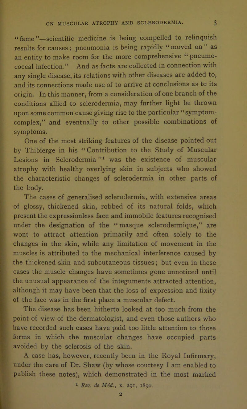 “ fame ’’—scientific medicine is being compelled to relinquish results for causes ; pneumonia is being rapidly “ moved on ” as an entity to make room for the more comprehensive “ pneumo- coccal infection.” And as facts are collected in connection with any single disease, its relations with other diseases are added to, and its connections made use of to arrive at conclusions as to its origin. In this manner, from a consideration of one branch of the conditions allied to sclerodermia, may further light be thrown upon some common cause giving rise to the particular “ symptom- complex,” and eventually to other possible combinations of symptoms. One of the most striking features of the disease pointed out by Thibierge in his “ Contribution to the Study of Muscular Lesions in Sclerodermia”1 was the existence of muscular atrophy with healthy overlying skin in subjects who showed the characteristic changes of sclerodermia in other parts of the body. The cases of generalised sclerodermia, with extensive areas of glossy, thickened skin, robbed of its natural folds, which present the expressionless face and immobile features recognised under the designation of the “ masque sclerodermique,” are wont to attract attention primarily and often solely to the changes in the skin, while any limitation of movement in the muscles is attributed to the mechanical interference caused by the thickened skin and subcutaneous tissues; but even in these cases the muscle changes have sometimes gone unnoticed until the unusual appearance of the integuments attracted attention, although it may have been that the loss of expression and fixity of the face was in the first place a muscular defect. The disease has been hitherto looked at too much from the point of view of the dermatologist, and even those authors who have recorded such cases have paid too little attention to those forms in which the muscular changes have occupied parts avoided by the sclerosis of the skin. A case has, however, recently been in the Royal Infirmary, under the care of Dr. Shaw (by whose courtesy I am enabled to publish these notes), which demonstrated in the most marked 1 Rev. de M6d., x. 291, i8go. 2
