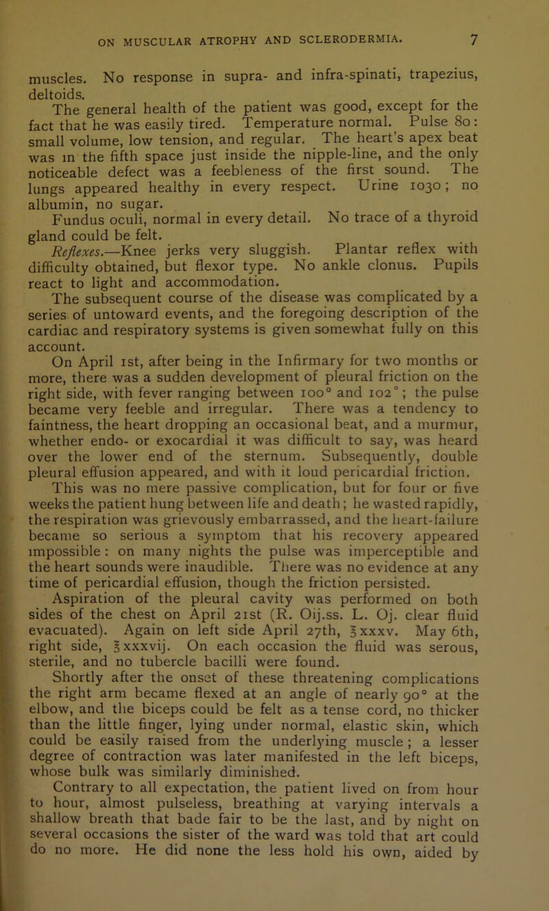 muscles. No response in supra- and mfra-spinati, trapezius, deltoids. The general health of the patient was good, except for the fact that he was easily tired. Temperature normal. Pulse 80: small volume, low tension, and regular. The heart’s apex beat was in the fifth space just inside the nipple-line, and the only noticeable defect was a feebleness of the first sound. The lungs appeared healthy in every respect. Urine 1030; no albumin, no sugar. Fundus oculi, normal in every detail. No trace of a thyroid gland could be felt. Reflexes.—Knee jerks very sluggish. Plantar reflex with difficulty obtained, but flexor type. No ankle clonus. Pupils react to light and accommodation. The subsequent course of the disease was complicated by a series of untoward events, and the foregoing description of the cardiac and respiratory systems is given somewhat fully on this account. On April 1st, after being in the Infirmary for two months or more, there was a sudden development of pleural friction on the right side, with fever ranging between 1000 and 1020; the pulse became very feeble and irregular. There was a tendency to faintness, the heart dropping an occasional beat, and a murmur, whether endo- or exocardial it was difficult to say, was heard over the lower end of the sternum. Subsequently, double pleural effusion appeared, and with it loud pericardial friction. This was no mere passive complication, but for four or five weeks the patient hung between life and death; he wasted rapidly, the respiration was grievously embarrassed, and the heart-failure became so serious a symptom that his recovery appeared impossible : on many nights the pulse was imperceptible and the heart sounds were inaudible. There was no evidence at any time of pericardial effusion, though the friction persisted. Aspiration of the pleural cavity was performed on both sides of the chest on April 21st (R. Oij.ss. L. Oj. clear fluid evacuated). Again on left side April 27th, gxxxv. May 6th, right side, gxxxvij. On each occasion the fluid was serous, sterile, and no tubercle bacilli were found. Shortly after the onset of these threatening complications the right arm became flexed at an angle of nearly go0 at the elbow, and the biceps could be felt as a tense cord, no thicker than the little finger, lying under normal, elastic skin, which could be easily raised from the underlying muscle ; a lesser degree of contraction was later manifested in the left biceps, whose bulk was similarly diminished. Contrary to all expectation, the patient lived on from hour to hour, almost pulseless, breathing at varying intervals a shallow breath that bade fair to be the last, and by night on several occasions the sister of the ward was told that art could do no more. He did none the less hold his own, aided by