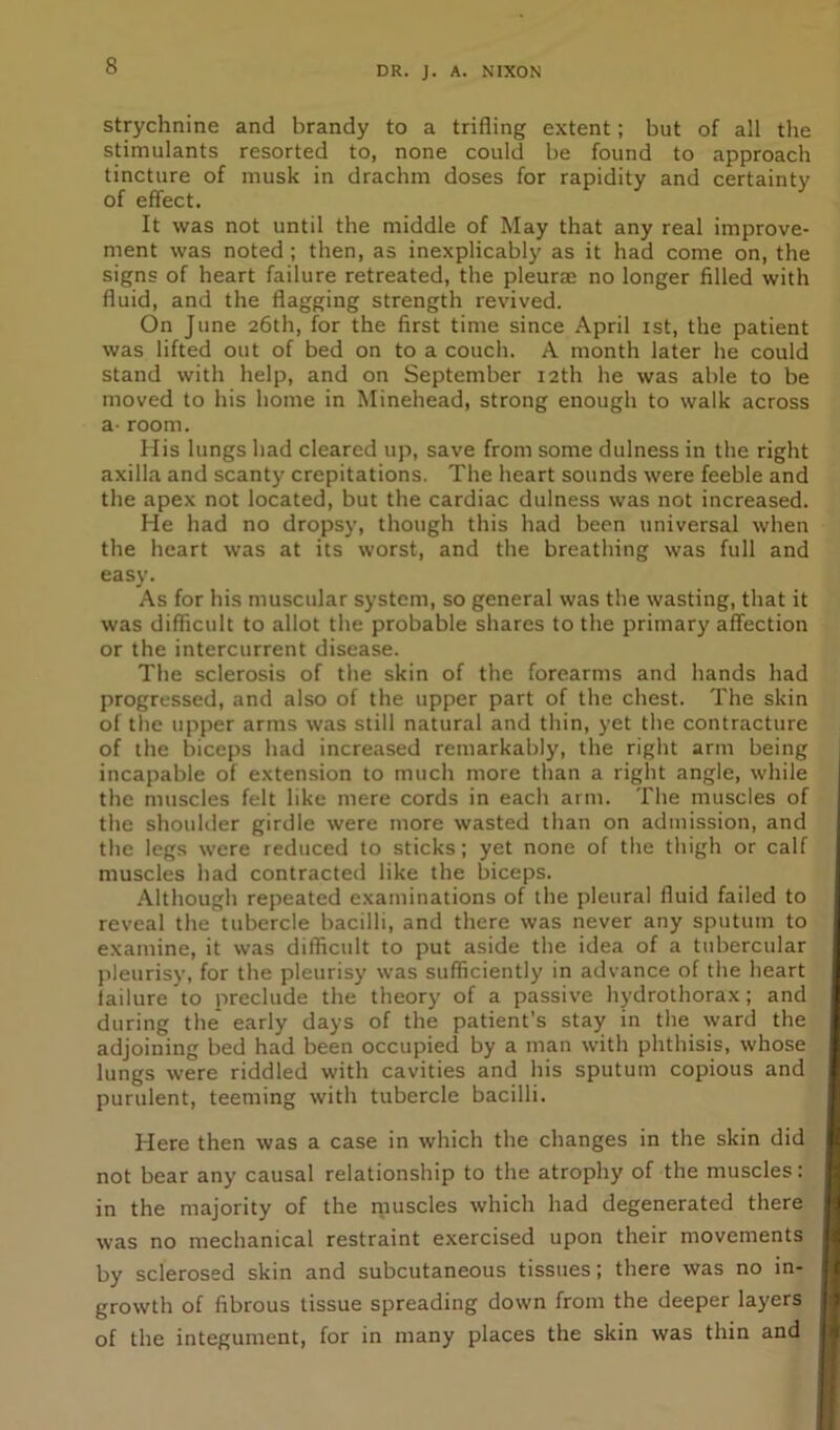 strychnine and brandy to a trifling extent; but of all the stimulants resorted to, none could be found to approach tincture of musk in drachm doses for rapidity and certainty of effect. It was not until the middle of May that any real improve- ment was noted ; then, as inexplicably as it had come on, the signs of heart failure retreated, the pleurae no longer filled with fluid, and the flagging strength revived. On June 26th, for the first time since April 1st, the patient was lifted out of bed on to a couch. A month later lie could stand with help, and on September 12th he was able to be moved to his home in Minehead, strong enough to walk across a- room. His lungs had cleared up, save from some dulness in the right axilla and scanty crepitations. The heart sounds were feeble and the apex not located, but the cardiac dulness was not increased. He had no dropsy, though this had been universal when the heart was at its worst, and the breathing was full and easy. As for his muscular system, so general was the wasting, that it was difficult to allot the probable shares to the primary affection or the intercurrent disease. The sclerosis of the skin of the forearms and hands had progressed, and also of the upper part of the chest. The skin of the upper arms was still natural and thin, yet the contracture of the biceps had increased remarkably, the right arm being incapable of extension to much more than a right angle, while the muscles felt like mere cords in each arm. The muscles of the shoulder girdle were more wasted than on admission, and the legs were reduced to sticks; yet none of the thigh or calf muscles had contracted like the biceps. Although repeated examinations of the pleural fluid failed to reveal the tubercle bacilli, and there was never any sputum to examine, it was difficult to put aside the idea of a tubercular pleurisy, for the pleurisy was sufficiently in advance of the heart failure to preclude the theory of a passive hydrothorax; and during the early days of the patient’s stay in the ward the adjoining bed had been occupied by a man with phthisis, whose lungs were riddled with cavities and his sputum copious and purulent, teeming with tubercle bacilli. Here then was a case in which the changes in the skin did not bear any causal relationship to the atrophy of the muscles: in the majority of the muscles which had degenerated there was no mechanical restraint exercised upon their movements by sclerosed skin and subcutaneous tissues; there was no in- growth of fibrous tissue spreading down from the deeper layers of the integument, for in many places the skin was thin and