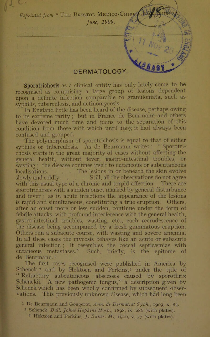 Sporotrichosis as a clinical entity has only lately come to be recognised as comprising a large group of lesions dependent upon a definite infection comparable to granulomata, such as syphilis, tuberculosis, and actinomycosis. In England little has been heard of the disease, perhaps owing to its e.xtreme rarity ; but in France de Beurmann and others have devoted much time and pains to the separation of this condition from those with which until 1903 it had always been confused and grouped. The polymorphism of sporotrichosis is equal to that of either syphilis or tuberculosis. As de Beurmann writes : “ Sporotri- chosis starts in the great majority of cases without affecting the general health, without fever, gastro-intestinal troubles, or wasting ; the disease confines itself to cutaneous or subcutaneous localisations. . . . The lesions in or beneath the skin evolve slowly and coldly. . . . Still, all the observations do not agree with this usual type of a chronic and torpid affection. There are sporotrichoses with a sudden onset marked by general disturbance and fever ; as in acute infections the appearance of the lesions is rapid and simultaneous, constituting a true eruption. Others, after an onset more or less sudden, continue under the form of febrile attacks, with profound interference with the general health, gastro-intestinal troubles, wasting, etc., each recrudescence of the disease being accompanied by a fresh gummatous eruption. Others run a subacute course, with wasting and severe anaemia. In all these cases the mycosis behaves like an acute or subacute general infection; it resembles the coccal septicaemias with cutaneous metastases.” Such, briefly, is the epitome of de Beurmann. 1 The first cases recognised were published in America by Schenck,2 and by Hektoen and Perkins, ^ under the title of “ Refractory subcutaneous abscesses caused by sporothrix Schenckii. A new pathogenic fungus,” a description given by Schenck which has been wholly confirmed by subsequent obser- vations. This previously unknown disease, which had long been > Dc Beurmann and Gougerot, Ann. de Dermal, el Syph., 1909, x, 83. - Schenck, Bull. Johns Hopkins Hosp., 189S, ix. 286 (with plates). ^ Hektoen and Perkins, J. Exper. M., 1900, v, 77 (with plates).