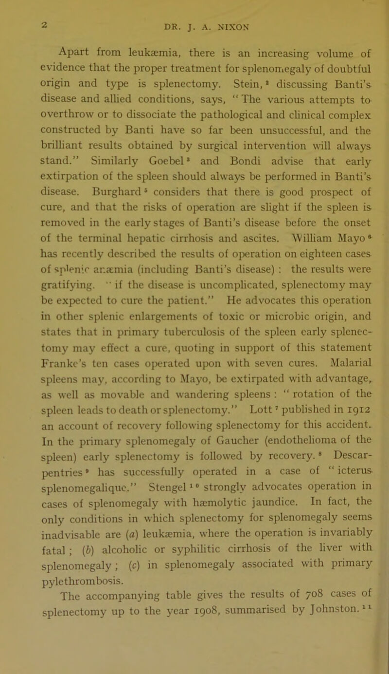 Apart from leukaemia, there is an increasing volume of evidence that the proper treatment for splenomegaly of doubtful origin and type is splenectomy. Stein, > discussing Banti’s diseaise and alhed conditions, says, ‘‘ The various attempts to overthrow or to dissociate the pathological and clinical complex constructed by Banti have so far been unsuccessful, and the brilliant results obtained by surgical intervention will always stand.” Similarly Goebel’ and Bondi advise that early extirpation of the spleen should always be performed in Banti’s disease. Burghard ‘ considers that there is good prospect of cure, and that the risks of operation are slight if the spleen is removed in the early stages of Banti’s disease before the onset of the terminal hepatic cirrhosis and ascites. \Villiam Mayo* has recently described the results of operation on eighteen cases of splenic anamia (including Banti’s disease) : the results were gratifying. ■’ if the disease is uncomplicated, splenectomy may be expected to cure the patient.” He advocates this operation in other splenic enlargements of toxic or microbic origin, and states that in primary tuberculosis of the spleen early splenec- tomy may effect a cure, quoting in support of this statement Franke’s ten cases ojwrated upon with seven cures. Malarial spleens may, according to Mayo, be extirpated with advantage, as well as movable and wandering spleens : “ rotation of the spleen leads to death or splenectomy.” Lott ’ published in 1912 an account of recovery following splenectomy for this accident. In the primary splenomegaly of Gaucher (endothelioma of the spleen) early splenectomy is followed by recovery. * Descar- pentries * has successfully operated in a case of ‘‘ icterus splenomegalique.” Stengelstrongly advocates operation in cases of splenomegaly with haemolytic jaundice. In fact, the only conditions in which splenectomy for splenomegaly seems inadvisable are (a) leukaemia, where the operation is invariably fatal ; (b) alcoholic or syphilitic cirrhosis of the liver with splenomegaly; (c) in splenomegaly associated with primary pylethrombosis. The accompanying table gives the results of 708 cases of splenectomy up to the year 1908, summarised by Johnston. “