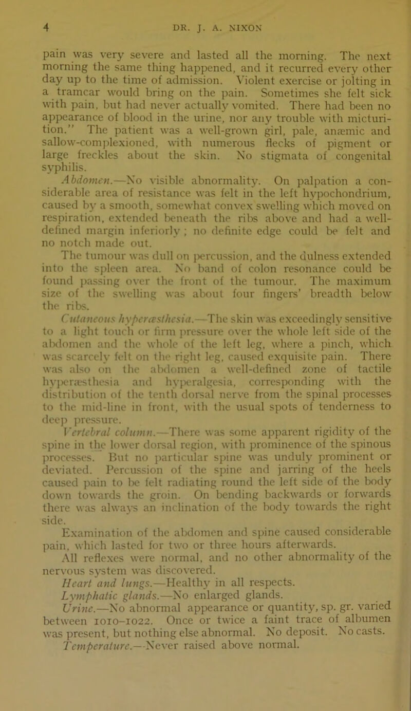 pain was very severe and lasted all the morning. The next morning the same thing happened, and it recurred every other day up to the time of admission. Violent exercise or jolting in a tramcar would bring on the pain. Sometimes she felt sick with pain, but had never actually vomited. There had been no appearance of blood in the urine, nor any trouble with micturi- tion.” The patient was a well-grown girl, pale, anaemic and sallow-complexioned, with numerous flecks of pigment or large freckles about the skin. No stigmata of congenital syphilis. Abdomen.—No visible abnormality. On jialpation a con- siderable area of resistance was felt in the left hypochondrium, caused bj- a smooth, somewhat conve.x swelling which moved on respiration, e.xtended beneath the ribs above and had a well- defined margin interiorly ; no definite edge could be felt and no notch made out. The tumour was dull on jiercussion, and the dulness extended into the sjfleen area. No band of colon resonance could be found passing over the front of the tumour. The maximum size of the swelling was about four fingers’ breadth below the ribs. Cutaneous hyperersl/iesia.—The skin was exceedingly sensitive to a light touch or firm jiressure over the whole left side of the alxlomen and the whole of the left leg, where a jiinch, which was scarcely felt on the right leg, caused exquisite pain. There was also on the abdomen a well-defined zone of tactile hyjHTjesthesia and hyjx-ralgesia, corresponding with the distribution of the tenth dorsal nerve from the spinal processes to the mid-line in front, with the usual spots of tenderness to deej) Jiressure. ]'ertchral column.—There was some ajiparent rigidity of the sjiine in the lower dorsal region, with prominence of the spinous jirocesses. But no jiarticular sjiine was unduly prominent or deviated. Percussion of the sjiine and jarring of the heels caused jiain to lie felt radiating round the left side of the body down towards the groin. On liending backwards or forwards there was alwaj’s an inclination of the body towards the right side. Examination of the abdomen and sjiine caused considerable pain, which lasted for two or three hours afterwards. .All reflexes were normal, and no other abnormality of the nervous system was discovered. Heart and lungs.—Health}^ in all resjiects. Lymphatic glands.—No enlarged glands. Urine.—No abnormal appearance or quantity, sp. gr. varied between 1010-1022. Once or twice a faint trace of albumen was jiresent, but nothing else abnormal. No deposit. No casts. Temperature.—Never raised above normal.