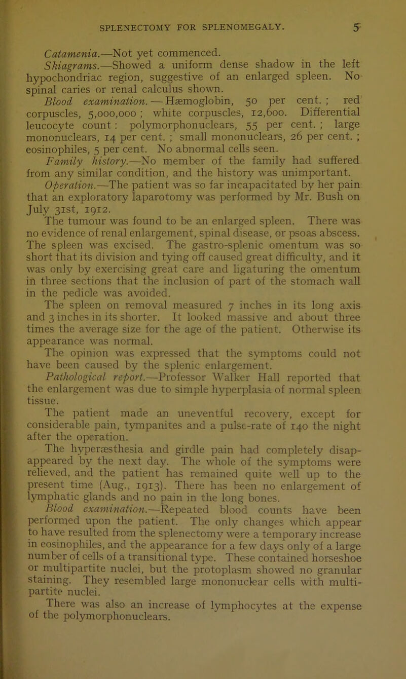 Catamenia.—Not yet commenced. Skiagrams.—Showed a uniform dense shadow in the left hypochondriac region, suggestive of an enlarged spleen. No spinal caries or renal calculus shown. Blood examination. ■— Haemoglobin, 50 per cent. ; red corpuscles, 5,000,000; white corpuscles, 12,600. Differential leucocyte count : polymorphonuclears, 55 per cent. ; large mononuclears, 14 per cent. ; small mononuclears, 26 per cent. ; eosinophiles, 5 per cent. No abnormal cells seen. Family history.—No member of the family had suffered from any similar condition, and the history was unimportant. Operation.—The patient was so far incapacitated by her pain that an exploratory laparotomy was performed by Mr. Bush on July 31st, igi2. The tumour was found to be an enlarged spleen. There was no evidence of renal enlargement, spinal disease, or psoas abscess. The spleen was excised. The gastro-splenic omentum was so short that its division and tying off caused great difficulty, and it was only by exercising great care and ligaturing the omentum in three sections that the inclusion of part of the stomach wall in the pedicle was avoided. The spleen on removal measured 7 inches in its long axis and 3 inches in its shorter. It looked massive and about three times the average size for the age of the patient. Otherwise its appearance was normal. The opinion was expressed that the symptoms could not have been caused by the splenic enlargement. Pathological report.—Professor Walker Hall reported that the enlargement was due to simple hyperplasia of normal spleen tLssue. The patient made an uneventful recovery, except for considerable pain, tympanites and a pulse-rate of 140 the night after the operation. The hyperaesthesia and girdle pain had completely disap- appeared by the next day. The whole of the symptoms were relieved, and the patient has remained quite well up to the present time (Aug., 1913). There has been no enlargement of lymphatic glands and no pain in the long bones. Blood examination.—Repeated blood counts have been performed upon the patient. The only changes which appear to have resulted from the splenectomy were a temporary increase in eosinophiles, and the appearance for a few days only of a large number of cells of a transitional type. These contained horseshoe or multipartite nuclei, but the protoplasm showed no granular staining. They resembled large mononuclear cells with multi- partite nuclei. There was also an increase of lymphocytes at the expense of the polymorphonuclears.