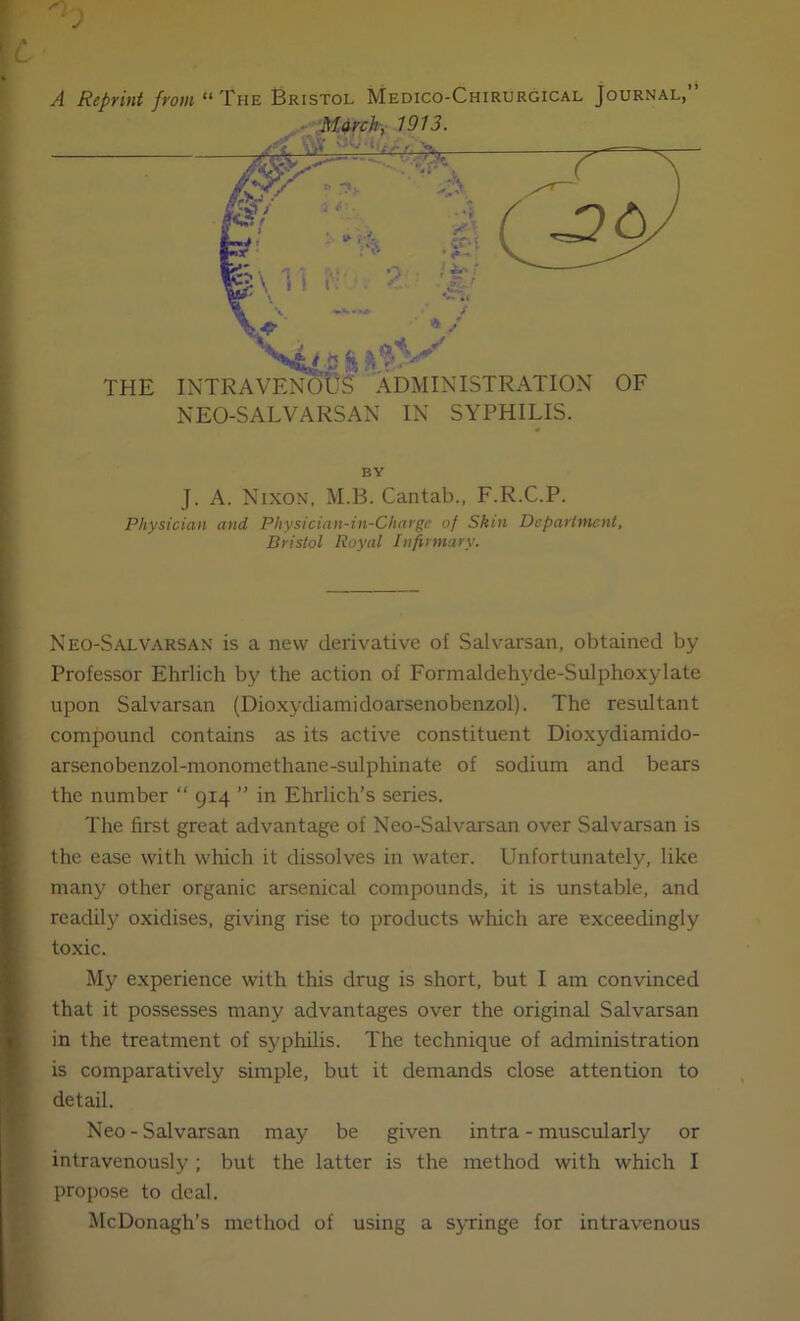 C A Reprint from “ The Bristol Medico-Chirurgical Journal,” BY J. A. Nixon, M.B. Cantab., F.R.C.P. Physician and Physician-in-Charge of Skin Department, Bristol Royal Infirmary. Neo-Salvarsan is a new derivative of Salvarsan, obtained by Professor Ehrlich by the action of Formaldehyde-Sulphoxylate ■ upon Salvarsan (Dioxydiamidoarsenobenzol). The resultant comjiound contains as its active constituent Dioxydiamido- arsenobenzol-monomethane-sulphinate of sodium and bears the number  914 ” in Ehrlich’s series. The first great advantage of Neo-Salvarsan over Salvarsan is j the ease with which it dissolves in water. Unfortunately, like I many other organic arsenical compounds, it is unstable, and I readily oxidises, giving rise to products which are exceedingly ) toxic. ; My experience with this drug is short, but I am convinced t ^ that it possesses many advantages over the original Salvarsan I in the treatment of syphilis. The technique of administration is comparatively simple, but it demands close attention to detail. Neo - Salvarsan may be given intra - muscularly or intravenously ; but the latter is the method with which I propose to deal. McDonagh’s method of using a syringe for intravenous