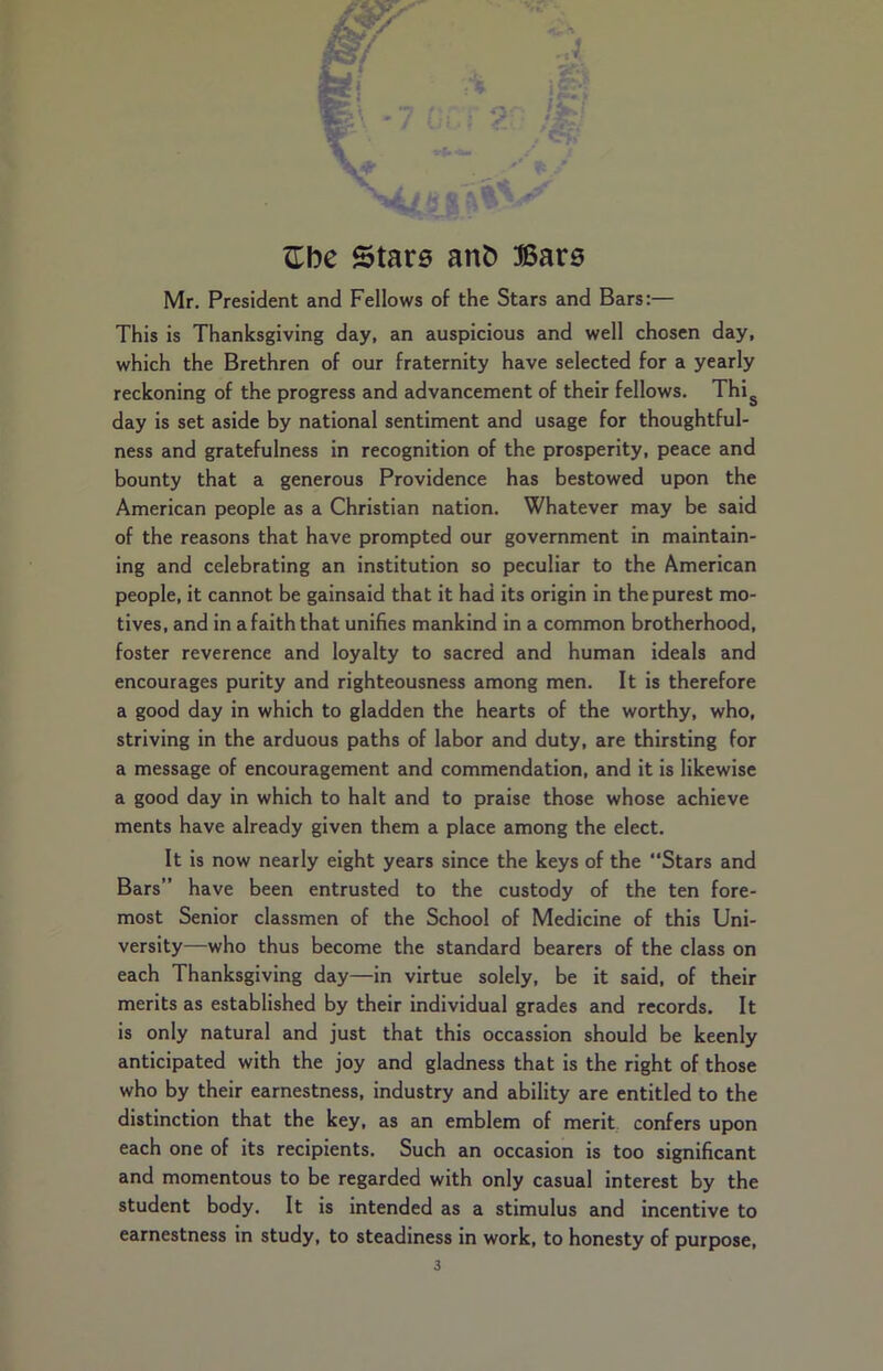 Mr. President and Fellows of the Stars and Bars:— This is Thanksgiving day, an auspicious and well chosen day, which the Brethren of our fraternity have selected for a yearly reckoning of the progress and advancement of their fellows. Thig day is set aside by national sentiment and usage for thoughtful- ness and gratefulness in recognition of the prosperity, peace and bounty that a generous Providence has bestowed upon the American people as a Christian nation. Whatever may be said of the reasons that have prompted our government in maintain- ing and celebrating an institution so peculiar to the American people, it cannot be gainsaid that it had its origin in the purest mo- tives, and in a faith that unifies mankind in a common brotherhood, foster reverence and loyalty to sacred and human ideals and encourages purity and righteousness among men. It is therefore a good day in which to gladden the hearts of the worthy, who, striving in the arduous paths of labor and duty, are thirsting for a message of encouragement and commendation, and it is likewise a good day in which to halt and to praise those whose achieve ments have already given them a place among the elect. It is now nearly eight years since the keys of the “Stars and Bars” have been entrusted to the custody of the ten fore- most Senior classmen of the School of Medicine of this Uni- versity—who thus become the standard bearers of the class on each Thanksgiving day—in virtue solely, be it said, of their merits as established by their individual grades and records. It is only natural and just that this occassion should be keenly anticipated with the joy and gladness that is the right of those who by their earnestness, industry and ability are entitled to the distinction that the key, as an emblem of merit confers upon each one of its recipients. Such an occasion is too significant and momentous to be regarded with only casual interest by the student body. It is intended as a stimulus and incentive to earnestness in study, to steadiness in work, to honesty of purpose,