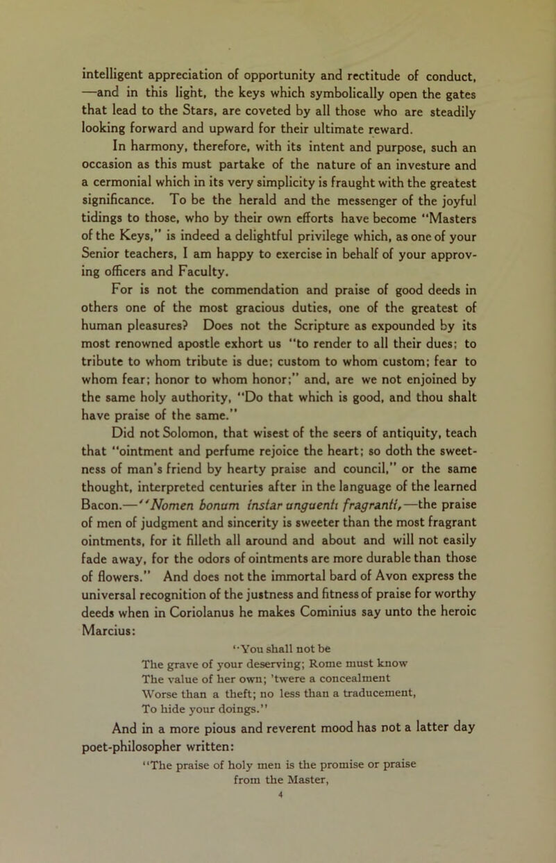intelligent appreciation of opportunity and rectitude of conduct, —and in this light, the keys which symbolically open the gates that lead to the Stars, are coveted by all those who are steadily looking forward and upward for their ultimate reward. In harmony, therefore, with its intent and purpose, such an occasion as this must partake of the nature of an investure and a cermonial which in its very simplicity is fraught with the greatest significance. To be the herald and the messenger of the joyful tidings to those, who by their own efforts have become “Masters of the Keys,” is indeed a delightful privilege which, as one of your Senior teachers, I am happy to exercise in behalf of your approv- ing officers and Faculty. For is not the commendation and praise of good deeds in others one of the most gracious duties, one of the greatest of human pleasures? Does not the Scripture as expounded by its most renowned apostle exhort us “to render to all their dues; to tribute to whom tribute is due; custom to whom custom; fear to whom fear; honor to whom honor;” and, are we not enjoined by the same holy authority, “Do that which is good, and thou shalt have praise of the same.” Did not Solomon, that wisest of the seers of antiquity, teach that ointment and perfume rejoice the heart; so doth the sweet- ness of man’s friend by hearty praise and council,” or the same thought, interpreted centuries after in the language of the learned Bacon.—' 'Nomen bonum instar unguenti fragranti,—the praise of men of judgment and sincerity is sweeter than the most fragrant ointments, for it filleth all around and about and will not easily fade away, for the odors of ointments are more durable than those of flowers.” And does not the immortal bard of Avon express the universal recognition of the justness and fitness of praise for worthy deeds when in Coriolanus he makes Cominius say unto the heroic Marcius: ‘•You shall not be The grave of your deserving; Rome must know The value of her own; ’twere a concealment Worse than a theft; no less than a traducement, To hide your doings.” And in a more pious and reverent mood has not a latter day poet-philosopher written: The praise of holy men is the promise or praise from the Master,
