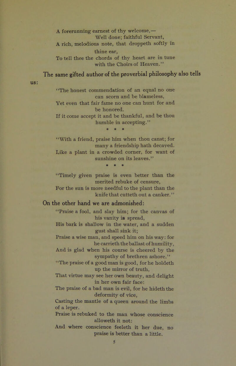A forerunning earnest of thy welcome,— Well done; faithful Servant, A rich, melodious note, that droppeth softly in thine ear, To tell thee the chords of thy heart are in tune with the Choirs of Heaven.” The same gifted author of the proverbial philosophy also tells us: 1 ‘The honest commendation of an equal no one can scorn and be blameless, Yet even that fair fame no one can hunt for and be honored. If it come accept it and be thankful, and be thou humble in accepting.” * * * “With a friend, praise him when thou canst; for many a friendship hath decayed. Like a plant in a crowded corner, for want of sunshine on its leaves.” * * * “Timely given praise is even better than the merited rebuke of censure, For the sun is more heedful to the plant than the knife that cutteth out a canker. ’ ’ On the other hand we are admonished: “Praise a fool, and slay him; for the canvas of his vanity is spread, His bark is shallow in the water, and a sudden gust shall sink it; Praise a wise man, and speed him on his way: for he carrieth the ballast of humility, And is glad when his course is cheered by the sympathy of brethren ashore.” “The praise of a good man is good, for he holdeth up the mirror of truth, That virtue may see her own beauty, and delight in her own fair face: The praise of a bad man is evil, for he hideththe deformity of vice, Casting the mantle of a queen around the limbs of a leper. Praise is rebuked to the man whose conscience alloweth it not: And where conscience feeleth it her due, no praise is better than a little.
