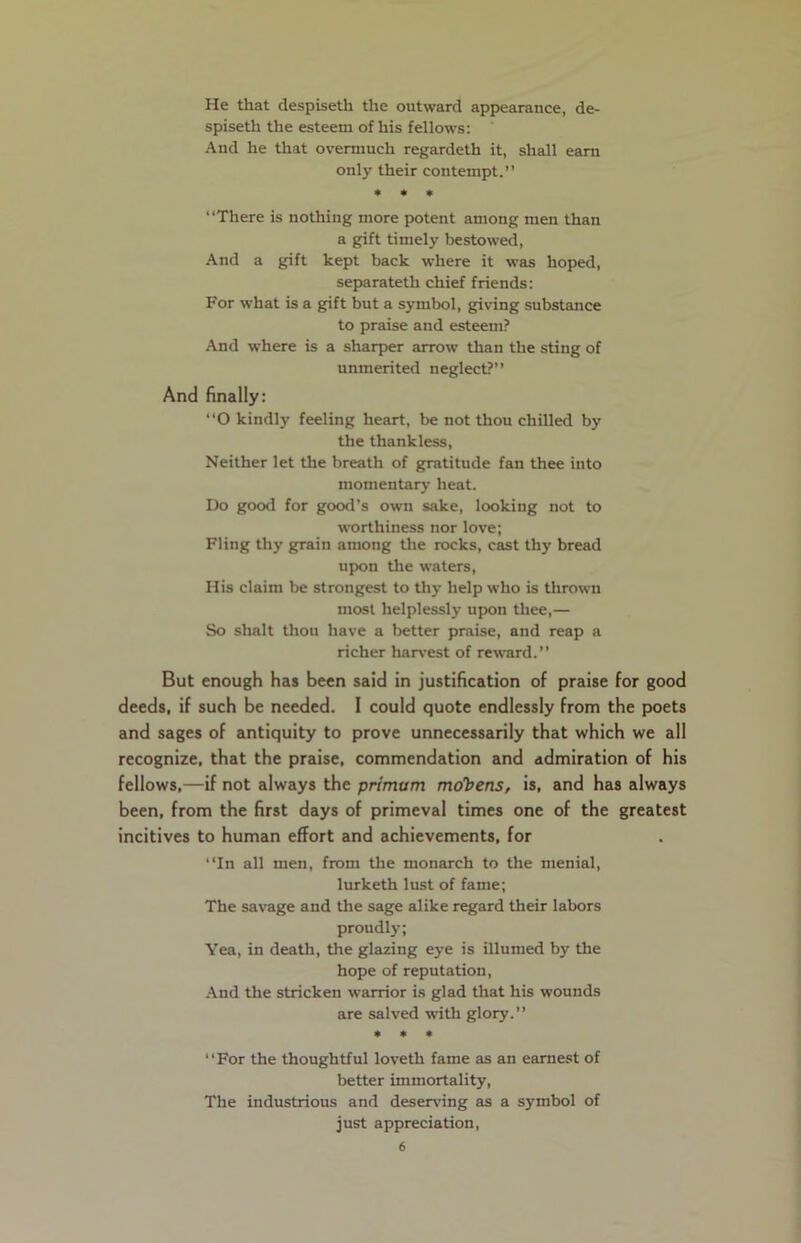 He that despiseth the outward appearance, de- spiseth the esteem of his fellows: And he that overmuch regardeth it, shall earn only their contempt.” * * * ‘‘There is nothing more potent among men than a gift timely bestowed, And a gift kept back where it was hoped, separateth chief friends: For what is a gift but a symbol, giving substance to praise and esteem? And where is a sharper arrow than the sting of unmerited neglect?” And finally: ‘‘O kindly feeling heart, be not thou chilled by the thankless, Neither let the breath of gratitude fan thee into momentary heat. Do good for good’s own sake, looking not to worthiness nor love; Fling thy grain among the rocks, cast thy bread upon the waters, His claim be strongest to thy help who is thrown most helplessly upon thee,— So shalt thou have a better praise, and reap a richer harvest of reward.” But enough has been said in justification of praise for good deeds, if such be needed. 1 could quote endlessly from the poets and sages of antiquity to prove unnecessarily that which we all recognize, that the praise, commendation and admiration of his fellows,—if not always the primum mcfbens, is, and has always been, from the first days of primeval times one of the greatest incitives to human effort and achievements, for “In all men, from the monarch to the menial, lurketh lust of fame; The savage and the sage alike regard their labors proudly; Yea, in death, the glazing eye is illumed by the hope of reputation, And the stricken warrior is glad that his wounds are salved with glory.” * * * ‘‘For the thoughtful loveth fame as an earnest of better immortality, The industrious and deserving as a symbol of just appreciation,