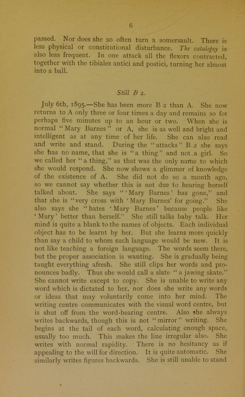 passed. Nor does she so often turn a somersault. There is less physical or constitutional disturbance. The catalepsy is also less frequent. In one attack all the flexors contracted, together with the tibiales antici and postici, turning her almost into a ball. Still B 2. July 6th, 1895.—She has been more B 2 than A. She now returns to A only three or four times a day and remains so for perhaps five minutes up to an hour or two. When she is normal “ Mary Barnes” or A, she is as well and bright and intelligent as at any time of her life. She can also read and write and stand. During the “ attacks B 2 she says she has no name, that she is “a thing” and not a girl. So we called her “ a thing,” as that was the only name to which she would respond. She now shows a glimmer of knowledge of the existence of A. She did not do so a month ago, so we cannot say whether this is not due to hearing herself talked about. She says “ ‘ Mary Barnes ’ has gone,” and that she is “very cross with ‘Mary Barnes’ for going.” She also says she “hates ‘ Mary Barnes’ because people like ‘Mary’ better than herself.” She still talks baby talk. Her mind is quite a blank to the names of objects. Each individual object has to be learnt by her. But she learns more quickly than say a child to whom such language would be new. It is not like teaching a foreign language. The words seem there, but the proper association is wanting. She is gradually being taught everything afresh. She still clips her words and pro- nounces badly. Thus she would call a slate “ a jawing skate.” She cannot write except to copy. She is unable to write any word which is dictated to her, nor does she write any words or ideas that may voluntarily come into her mind. The writing centre communicates with the visual word centre, but is shut off from the word-hearing centre. Also she always writes backwards, though this is not “ mirror ” writing. She begins at the tail of each word, calculating enough space, usually too much. This makes the line irregular also. She writes with normal rapidity. There is no hesitancy as if appealing to the will for direction. It is quite automatic. She similarly writes figures backwards. She is still unable to stand