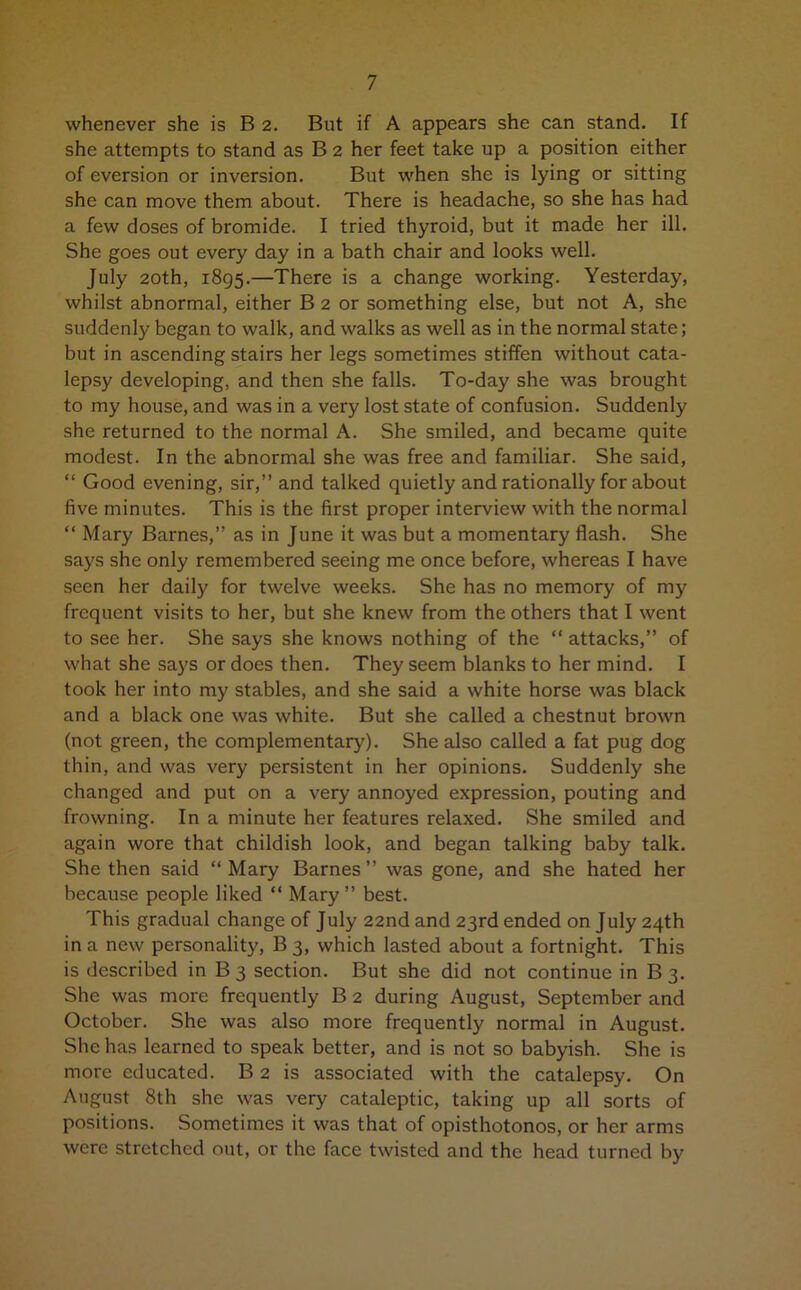 whenever she is B 2. But if A appears she can stand. If she attempts to stand as B 2 her feet take up a position either of eversion or inversion. But when she is lying or sitting she can move them about. There is headache, so she has had a few doses of bromide. I tried thyroid, but it made her ill. She goes out every day in a bath chair and looks well. July 20th, 1895.—There is a change working. Yesterday, whilst abnormal, either B 2 or something else, but not A, she suddenly began to walk, and walks as well as in the normal state; but in ascending stairs her legs sometimes stiffen without cata- lepsy developing, and then she falls. To-day she was brought to my house, and was in a very lost state of confusion. Suddenly she returned to the normal A. She smiled, and became quite modest. In the abnormal she was free and familiar. She said, “ Good evening, sir,” and talked quietly and rationally for about five minutes. This is the first proper interview with the normal “ Mary Barnes,” as in June it was but a momentary flash. She says she only remembered seeing me once before, whereas I have seen her daily for twelve weeks. She has no memory of my frequent visits to her, but she knew from the others that I went to see her. She says she knows nothing of the “ attacks,” of what she says or does then. They seem blanks to her mind. I took her into my stables, and she said a white horse was black and a black one was white. But she called a chestnut brown (not green, the complementary). She also called a fat pug dog thin, and was very persistent in her opinions. Suddenly she changed and put on a very annoyed expression, pouting and frowning. In a minute her features relaxed. She smiled and again wore that childish look, and began talking baby talk. She then said ‘‘Mary Barnes” was gone, and she hated her because people liked “ Mary ” best. This gradual change of July 22nd and 23rd ended on July 24th in a new personality, B 3, which lasted about a fortnight. This is described in B 3 section. But she did not continue in B 3. She was more frequently B 2 during August, September and October. She was also more frequently normal in August. She has learned to speak better, and is not so babyish. She is more educated. B 2 is associated with the catalepsy. On August 8th she was very cataleptic, taking up all sorts of positions. Sometimes it was that of opisthotonos, or her arms were stretched out, or the face twisted and the head turned by