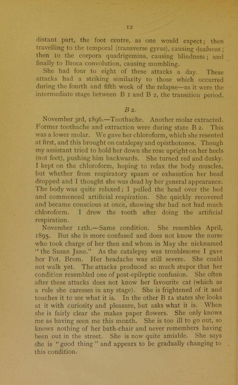 distant part, the foot centre, as one would expect; then travelling to the temporal (transverse gyrus), causing deafness ; then to the corpora quadrigemina, causing blindness; and finally to Broca convolution, causing mumbling. She had four to eight of these attacks a day. These attacks had a striking similarity to those which occurred during the fourth and fifth week of the relapse—as it were the intermediate stage between B i and B 2, the transition period. B 2. November 3rd, 1896.—Toothache. Another molar extracted. Former toothache and extraction were during state B 2. This was a lower molar. We gave her chloroform, which she resented at first, and this brought on catalepsy and opisthotonos. Though my assistant tried to hold her down she rose upright on her heels (not feet), pushing him backwards. She turned red and dusky. I kept on the chloroform, hoping to relax the body muscles, but whether from respiratory spasm or exhaustion her head dropped and I thought she was dead by her general appearance. The body was quite relaxed; I pulled the head over the bed and commenced artificial respiration. She quickly recovered and became conscious at once, showing she had not had much chloroform. I drew the tooth after doing the artificial respiration. November 12th.—Same condition. She resembles April, 1895. But she is more confused and does not know the nurse who took charge of her then and whom in May she nicknamed “ the Susan Jane.” As the catalepsy was troublesome I gave her Pot. Brom. Her headache was still severe. She could not walk j'et. The attacks produced so much stupor that her condition resembled one of post-epileptic confusion. She often after these attacks does not know her favourite cat (which as a rule she caresses in any stage). She is frightened of it and touches it to see what it is. In the other B ia states she looks at it with curiosity and pleasure, but asks what it is. When she is fairly clear she makes paper flowers. She only knows me as having seen me this month. She is too ill to go out, so knows nothing of her bath-chair and never remembers having been out in the street. She is now quite amiable. She says she is “ good thing ” and appears to be gradually changing to this condition.