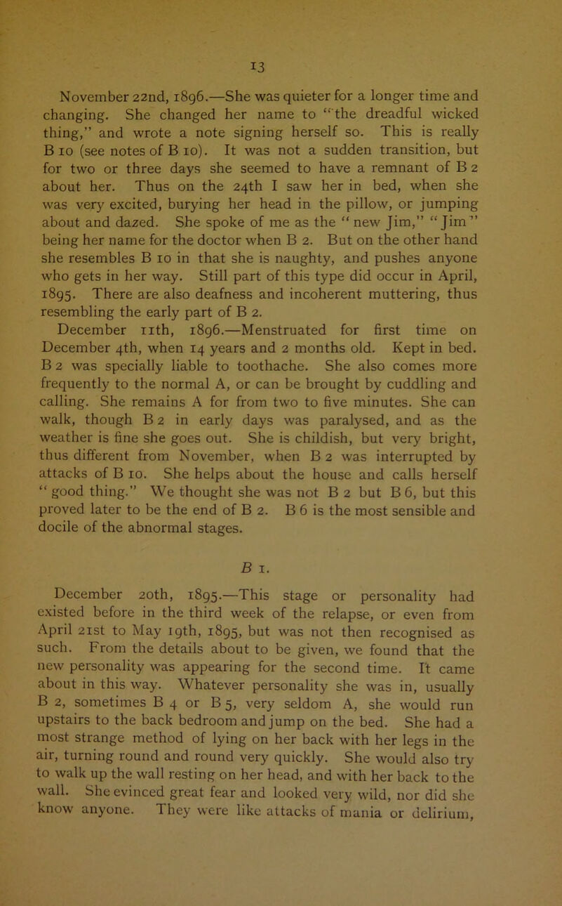 November 22nd, 1896.—She was quieter for a longer time and changing. She changed her name to “ the dreadful wicked thing,” and wrote a note signing herself so. This is really Bio (see notes of B 10). It was not a sudden transition, but for two or three days she seemed to have a remnant of B 2 about her. Thus on the 24th I saw her in bed, when she was very excited, burying her head in the pillow, or jumping about and dazed. She spoke of me as the “ new Jim,” “Jim ” being her name for the doctor when B 2. But on the other hand she resembles B 10 in that she is naughty, and pushes anyone who gets in her way. Still part of this type did occur in April, 1895. There are also deafness and incoherent muttering, thus resembling the early part of B 2. December nth, 1896.—Menstruated for first time on December 4th, when 14 years and 2 months old. Kept in bed. B 2 was specially liable to toothache. She also comes more frequently to the normal A, or can be brought by cuddling and calling. She remains A for from two to five minutes. She can walk, though B 2 in early days was paralysed, and as the weather is fine she goes out. She is childish, but very bright, thus different from November, when B 2 was interrupted by attacks of B 10. She helps about the house and calls herself “ good thing.” We thought she was not B 2 but B 6, but this proved later to be the end of B 2. B 6 is the most sensible and docile of the abnormal stages. B 1. December 20th, 1895.—This stage or personality had existed before in the third week of the relapse, or even from April 21st to May 19th, 1895, but was not then recognised as such. From the details about to be given, we found that the new personality was appearing for the second time. It came about in this way. Whatever personality she was in, usually B 2, sometimes B 4 or B 5, very seldom A, she would run upstairs to the back bedroom and jump on the bed. She had a most strange method of lying on her back with her legs in the air, turning round and round very quickly. She would also try to walk up the wall resting on her head, and with her back to the wall. She evinced great fear and looked very wild, nor did she know anyone. They were like attacks of mania or delirium,