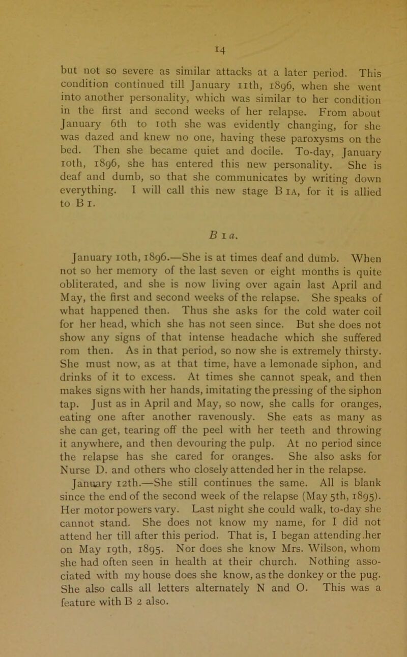 but not so severe as similar attacks at a later period. This condition continued till January nth, 1896, when she went into another personality, which was similar to her condition in the first and second weeks of her relapse. From about January 6th to ioth she was evidently changing, for she was dazed and knew no one, having these paroxysms on the bed. Then she became quiet and docile. To-day, January ioth, 1896, she has entered this new personality. She is deaf and dumb, so that she communicates by writing down everything. I will call this new stage B ia, for it is allied to B 1. B 1 a. January ioth, 1896.—She is at times deaf and dumb. When not so her memory of the last seven or eight months is quite obliterated, and she is now living over again last April and May, the first and second weeks of the relapse. She speaks of what happened then. Thus she asks for the cold water coil for her head, which she has not seen since. But she does not show any signs of that intense headache which she suffered rom then. As in that period, so now she is extremely thirsty. She must now, as at that time, have a lemonade siphon, and drinks of it to excess. At times she cannot speak, and then makes signs with her hands, imitating the pressing of the siphon tap. Just as in April and May, so now, she calls for oranges, eating one after another ravenously. She eats as many as she can get, tearing off the peel with her teeth and throwing it anywhere, and then devouring the pulp. At no period since the relapse has she cared for oranges. She also asks for Nurse D. and others who closely attended her in the relapse. January 12th.—She still continues the same. All is blank since the end of the second week of the relapse (May 5th, 1895). Her motor powers vary. Last night she could walk, to-day she cannot stand. She does not know my name, for I did not attend her till after this period. That is, I began attending.her on May 19th, 1895. Nor does she know Mrs. Wilson, whom she had often seen in health at their church. Nothing asso- ciated with my house does she know, as the donkey or the pug. She also calls all letters alternately N and O. This was a feature with B 2 also.