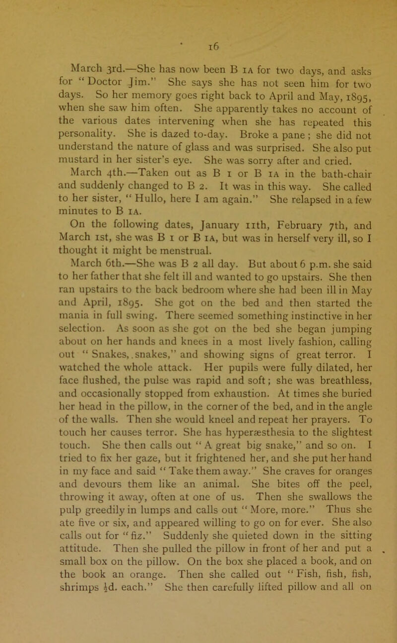 March 3rd.—She has now been B ia for two days, and asks for “Doctor Jim.” She says she has not seen him for two days. So her memory goes right back to April and May, 1895, when she saw him often. She apparently takes no account of the various dates intervening when she has repeated this personality. She is dazed to-day. Broke a pane ; she did not understand the nature of glass and was surprised. She also put mustard in her sister’s eye. She was sorry after and cried. March 4th.—Taken out as B 1 or B ia in the bath-chair and suddenly changed to B 2. It was in this way. She called to her sister, “ Hullo, here I am again.” She relapsed in a few minutes to B ia. On the following dates, January nth, February 7th, and March 1st, she was B 1 or B ia, but was in herself very ill, so I thought it might be menstrual. March 6th.—She was B 2 all day. But about 6 p.m. she said to her father that she felt ill and wanted to go upstairs. She then ran upstairs to the back bedroom where she had been ill in May and April, 1895. She got on the bed and then started the mania in full swing. There seemed something instinctive in her selection. As soon as she got on the bed she began jumping about on her hands and knees in a most lively fashion, calling out “ Snakes, .snakes,” and showing signs of great terror. I watched the whole attack. Her pupils were fully dilated, her face flushed, the pulse was rapid and soft; she was breathless, and occasionally stopped from exhaustion. At times she buried her head in the pillow, in the corner of the bed, and in the angle of the walls. Then she would kneel and repeat her prayers. To touch her causes terror. She has hyperaesthesia to the slightest touch. She then calls out “ A great big snake,” and so on. I tried to fix her gaze, but it frightened her, and she put her hand in my face and said “ Take them away.” She craves for oranges and devours them like an animal. She bites off the peel, throwing it away, often at one of us. Then she swallows the pulp greedily in lumps and calls out “ More, more.” Thus she ate five or six, and appeared willing to go on for ever. She also calls out for “ fiz.” Suddenly she quieted down in the sitting attitude. Then she pulled the pillow in front of her and put a small box on the pillow. On the box she placed a book, and on the book an orange. Then she called out “ Fish, fish, fish, shrimps id. each.” She then carefully lifted pillow and all on