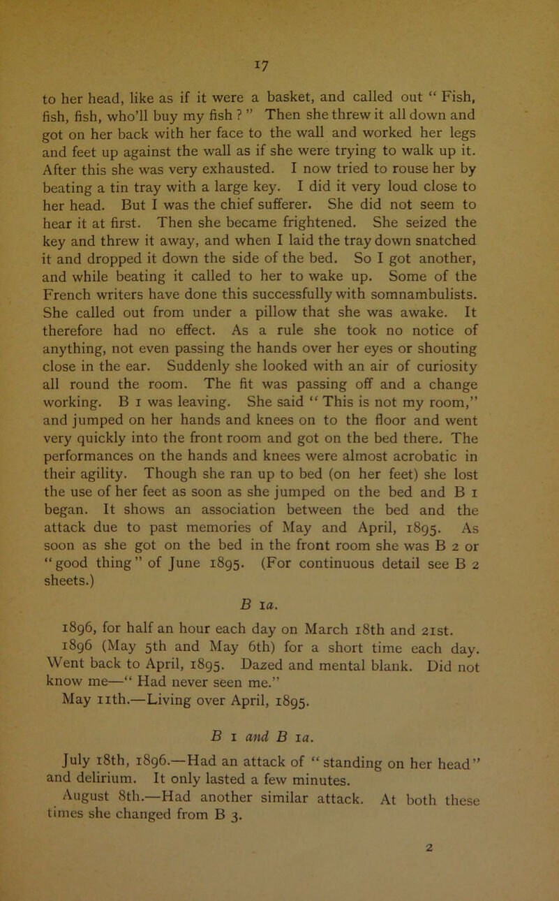 to her head, like as if it were a basket, and called out “ Fish, fish, fish, who’ll buy my fish ? ” Then she threw it all down and got on her back with her face to the wall and worked her legs and feet up against the wall as if she were trying to walk up it. After this she was very exhausted. I now tried to rouse her by beating a tin tray with a large key. I did it very loud close to her head. But I was the chief sufferer. She did not seem to hear it at first. Then she became frightened. She seized the key and threw it away, and when I laid the tray down snatched it and dropped it down the side of the bed. So I got another, and while beating it called to her to wake up. Some of the French writers have done this successfully with somnambulists. She called out from under a pillow that she was awake. It therefore had no effect. As a rule she took no notice of anything, not even passing the hands over her eyes or shouting close in the ear. Suddenly she looked with an air of curiosity all round the room. The fit was passing off and a change working. B i was leaving. She said “ This is not my room,” and jumped on her hands and knees on to the floor and went very quickly into the front room and got on the bed there. The performances on the hands and knees were almost acrobatic in their agility. Though she ran up to bed (on her feet) she lost the use of her feet as soon as she jumped on the bed and B i began. It shows an association between the bed and the attack due to past memories of May and April, 1895. As soon as she got on the bed in the front room she was B 2 or “good thing” of June 1895. (For continuous detail see B 2 sheets.) B la. 1896, for half an hour each day on March 18th and 21st. 1896 (May 5th and May 6th) for a short time each day. Went back to April, 1895. Dazed and mental blank. Did not know me—“ Had never seen me.” May nth.—Living over April, 1895. B 1 and B 1 a. July 18th, 1896.—Had an attack of “standing on her head” and delirium. It only lasted a few minutes. August 8th.—Had another similar attack. At both these times she changed from B 3. 2