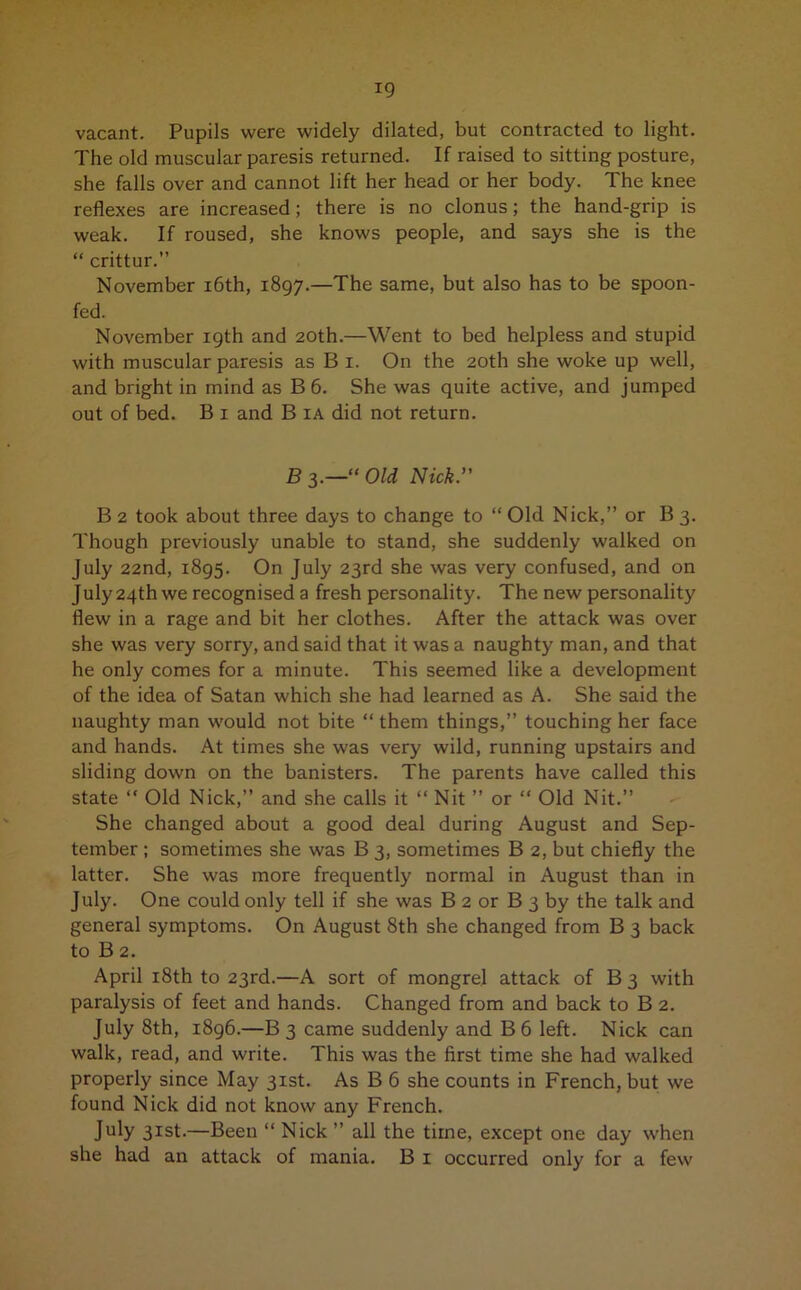 vacant. Pupils were widely dilated, but contracted to light. The old muscular paresis returned. If raised to sitting posture, she falls over and cannot lift her head or her body. The knee reflexes are increased; there is no clonus; the hand-grip is weak. If roused, she knows people, and says she is the “ crittur.” November 16th, 1897.—The same, but also has to be spoon- fed. November 19th and 20th.—Went to bed helpless and stupid with muscular paresis as B 1. On the 20th she woke up well, and bright in mind as B 6. She was quite active, and jumped out of bed. B 1 and B ia did not return. B 3.—“ Old Nick.’' B 2 took about three days to change to “ Old Nick,” or B 3. Though previously unable to stand, she suddenly walked on July 22nd, 1895. On July 23rd she was very confused, and on July 24th we recognised a fresh personality. The new personality flew in a rage and bit her clothes. After the attack was over she was very sorry, and said that it was a naughty man, and that he only comes for a minute. This seemed like a development of the idea of Satan which she had learned as A. She said the naughty man would not bite “ them things,” touching her face and hands. At times she was very wild, running upstairs and sliding down on the banisters. The parents have called this state “ Old Nick,” and she calls it “ Nit ” or “ Old Nit.” She changed about a good deal during August and Sep- tember ; sometimes she was B 3, sometimes B 2, but chiefly the latter. She was more frequently normal in August than in July. One could only tell if she was B 2 or B 3 by the talk and general symptoms. On August 8th she changed from B 3 back to B 2. April 18th to 23rd.—A sort of mongrel attack of B 3 with paralysis of feet and hands. Changed from and back to B 2. July 8th, i8g6.—B 3 came suddenly and B6 left. Nick can walk, read, and write. This was the first time she had walked properly since May 31st. As B 6 she counts in French, but we found Nick did not know any French. July 3Ist-—Been “ Nick ” all the time, except one day when she had an attack of mania. B 1 occurred only for a few