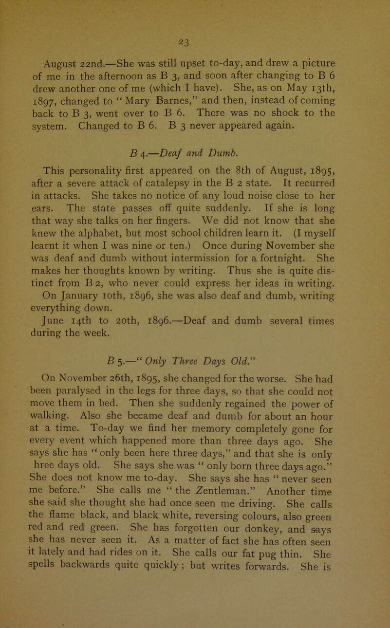 August 22nd.—She was still upset to-day, and drew a picture of me in the afternoon as B 3, and soon after changing to B 6 drew another one of me (which I have). She, as on May 13th, 1897, changed to “ Mary Barnes,” and then, instead of coming back to B 3, went over to B 6. There was no shock to the system. Changed to B 6. B 3 never appeared again. B 4.—Deaf and Dumb. This personality first appeared on the 8th of August, 1895, after a severe attack of catalepsy in the B 2 state. It recurred in attacks. She takes no notice of any loud noise close to her ears. The state passes off quite suddenly. If she is long that way she talks on her fingers. We did not know that she knew the alphabet, but most school children learn it. (I myself learnt it when I was nine or ten.) Once during November she was deaf and dumb without intermission for a fortnight. She makes her thoughts known by writing. Thus she is quite dis- tinct from B 2, who never could express her ideas in writing. On January 10th, 1896, she was also deaf and dumb, writing everything down. June 14th to 20th, 1896.—Deaf and dumb several times during the week. B 5.—“ Only Three Days Old.” On November 26th, 1895, she changed for the worse. She had been paralysed in the legs for three days, so that she could not move them in bed. Then she suddenly regained the power of walking. Also she became deaf and dumb for about an hour at a time. To-day we find her memory completely gone for every event which happened more than three days ago. She says she has “ only been here three days,” and that she is only hree days old. She says she was “ only born three days ago.” She does not know me to-day. She says she has “ never seen me before.” She calls me “ the Zentleman.” Another time she said she thought she had once seen me driving. She calls the flame black, and black white, reversing colours, also green red and red green. She has forgotten our donkey, and says she has never seen it. As a matter of fact she has often seen it lately and had rides on it. She calls our fat pug thin. She spells backwards quite quickly ; but writes forwards. She is