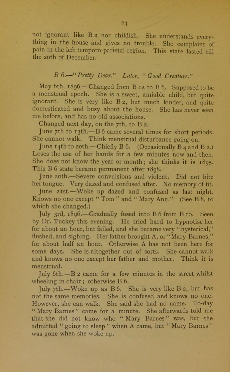 not ignorant like B 2 nor childish. She understands every- thing in the house and gives no trouble. She complains of pain in the left temporo-parietal region. This state lasted till the 20th of December. B 6.—“ Pretty Dear. Later, “ Good Creature.” May 6th, 1896.—Changed from B ia to B 6. Supposed to be a menstrual epoch. She is a sweet, amiable child, but quite ignorant. She is very like B 2, but much kinder, and quite domesticated and busy about the house. She has never seen me before, and has no old associations. Changed next day, on the 7th, to B 2. June 7th to 13th.—B6 came several times for short periods. She cannot walk. Think menstrual disturbance going on. June 14th to 20th.—Chiefly B 6. (Occasionally B 4 and B 2.) Loses the use of her hands for a few minutes now and then. She does not know the year or month ; she thinks it is 1895. This B 6 state became permanent after 1898. June 20th.—Severe convulsions and violent. Did not bite her tongue. Very dazed and confused after. No memory of fit. June 21st.—Woke up dazed and confused as last night. Knows no one except “ Tom ” and “ Mary Ann.” (See B 8, to which she changed.) July 3rd, 1896.—Gradually fused into B 6 from Bio. Seen by Dr. Tuckey this evening. He tried hard to hypnotise her for about an hour, but failed, and she became very “hysterical,” flushed, and sighing. Her father brought A, or “Mary Barnes,” for about half an hour. Otherwise A has not been here for some days. She is altogether out of sorts. She cannot walk and knows no one except her father and mother. Think it is menstrual. July 6th.—B 2 came for a few minutes in the street whilst wheeling in chair ; otherwise B 6. July 7th.—Woke up as B 6. She is very like B 2, but has not the same memories. She is confused and knows no one. However, she can walk. She said she had no name. To-day “Mary Barnes” came for a minute. She afterwards told me that she did not know who “ Mary Barnes ” was, but she admitted “ going to sleep ” when A came, but “ Mary Barnes ” was gone when she woke up.