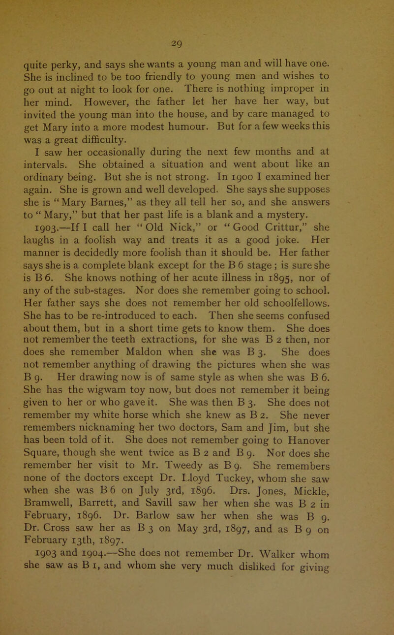 quite perky, and says she wants a young man and will have one. She is inclined to be too friendly to young men and wishes to go out at night to look for one. There is nothing improper in her mind. However, the father let her have her way, but invited the young man into the house, and by care managed to get Mary into a more modest humour. But for a few weeks this was a great difficulty. I saw her occasionally during the next few months and at intervals. She obtained a situation and went about like an ordinary being. But she is not strong. In 1900 I examined her again. She is grown and well developed. She says she supposes she is “Mary Barnes,” as they all tell her so, and she answers to “ Mary,” but that her past life is a blank and a mystery. 1903.—If I call her “Old Nick,” or “Good Crittur,” she laughs in a foolish way and treats it as a good joke. Her manner is decidedly more foolish than it should be. Her father says she is a complete blank except for the B 6 stage ; is sure she is B6. She knows nothing of her acute illness in 1895, nor of any of the sub-stages. Nor does she remember going to school. Her father says she does not remember her old schoolfellows. She has to be re-introduced to each. Then she seems confused about them, but in a short time gets to know them. She does not remember the teeth extractions, for she was B 2 then, nor does she remember Maldon when she was B 3. She does not remember anything of drawing the pictures when she was B g. Her drawing now is of same style as when she was B 6. She has the wigwam toy now, but does not remember it being given to her or who gave it. She was then B 3. She does not remember my white horse which she knew as B 2. She never remembers nicknaming her two doctors, Sam and Jim, but she has been told of it. She does not remember going to Hanover Square, though she went twice as B 2 and B 9. Nor does she remember her visit to Mr. Tweedy as B 9. She remembers none of the doctors except Dr. Lloyd Tuckey, whom she saw when she was B 6 on July 3rd, 1896. Drs. Jones, Mickle, Bramwell, Barrett, and Savill saw her when she was B 2 in February, 1896. Dr. Barlow saw her when she was B 9. Dr. Cross saw her as B 3 on May 3rd, 1897, and as B 9 on February 13th, 1897. 1903 and 1904.—She does not remember Dr. Walker whom she saw as B 1, and whom she very much disliked for giving