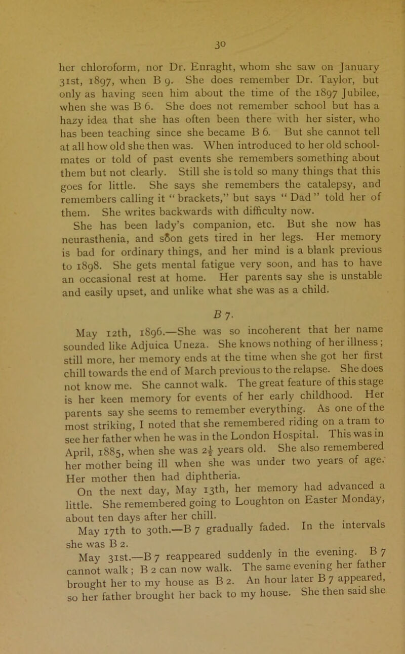 3« her chloroform, nor Dr. Enraght, whom she saw on January 31st, 1897, when B 9, She does remember Dr. Taylor, but only as having seen him about the time of the 1897 Jubilee, when she was B 6. She does not remember school but has a hazy idea that she has often been there with her sister, who has been teaching since she became B 6. But she cannot tell at all how old she then was. When introduced to her old school- mates or told of past events she remembers something about them but not clearly. Still she is told so many things that this goes for little. She says she remembers the catalepsy, and remembers calling it “ brackets,” but says “ Dad ” told her of them. She writes backwards with difficulty now. She has been lady’s companion, etc. But she now has neurasthenia, and s8on gets tired in her legs. Her memory is bad for ordinary things, and her mind is a blank previous to 1898. She gets mental fatigue very soon, and has to have an occasional rest at home. Her parents say she is unstable and easily upset, and unlike what she was as a child. 5 7- May 12th, 1896.—She was so incoherent that her name sounded like Adjuica Uneza. She knows nothing of her illness; still more, her memory ends at the time when she got her first chill towards the end of March previous to the relapse. She does not know me. She cannot walk. The great feature of this stage is her keen memory for events of her early childhood. Her parents say she seems to remember everything. As one of the most striking, I noted that she remembered riding on a tram to see her father when he was in the London Hospital. This was in April, 1885, when she was 2| years old. She also remembered her mother being ill when she was under two years of age. Her mother then had diphtheria. On the next day, May 13th, her memory had advanced a little. She remembered going to Loughton on Easter Monday, about ten days after her chill. May 17th to 30th.—B 7 gradually faded. In the intervals she was B 2. May 31st.—B 7 reappeared suddenly in the evening. B 7 cannot walk ; B 2 can now walk. The same evening her father brought her to my house as B 2. An hour later B 7 appeared, so her father brought her back to my house. She then said she