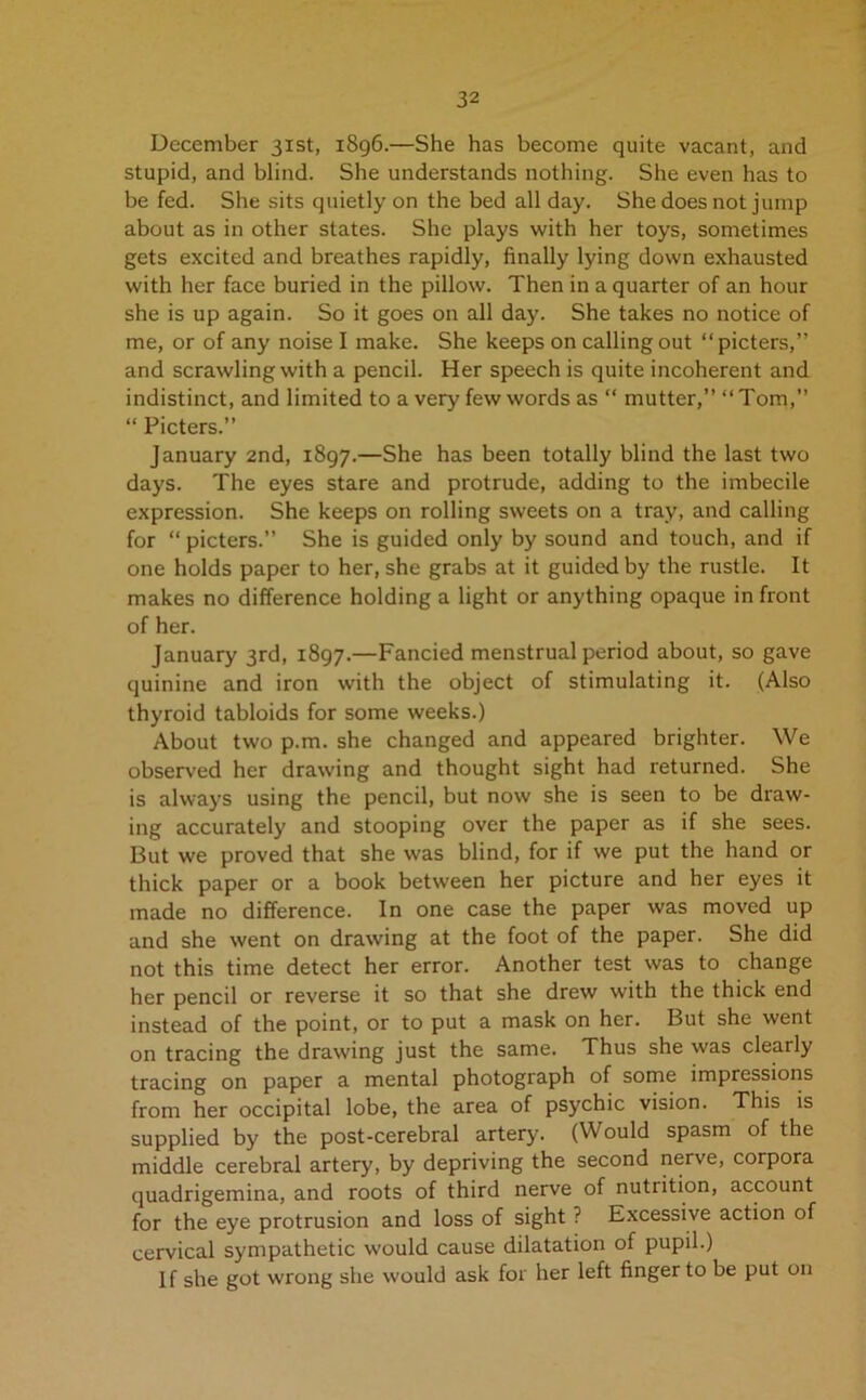 December 31st, 1896.—She has become quite vacant, and stupid, and blind. She understands nothing. She even has to be fed. She sits quietly on the bed all day. She does not jump about as in other states. She plays with her toys, sometimes gets excited and breathes rapidly, finally lying down exhausted with her face buried in the pillow. Then in a quarter of an hour she is up again. So it goes on all day. She takes no notice of me, or of any noise I make. She keeps on calling out “picters,” and scrawling with a pencil. Her speech is quite incoherent and indistinct, and limited to a very few words as “ mutter,” “Tom,” “ Picters.” January 2nd, 1897.—She has been totally blind the last two days. The eyes stare and protrude, adding to the imbecile expression. She keeps on rolling sweets on a tray, and calling for “ picters.” She is guided only by sound and touch, and if one holds paper to her, she grabs at it guided by the rustle. It makes no difference holding a light or anything opaque in front of her. January 3rd, 1897.—Fancied menstrual period about, so gave quinine and iron with the object of stimulating it. (Also thyroid tabloids for some weeks.) About two p.m. she changed and appeared brighter. We observed her drawing and thought sight had returned. She is always using the pencil, but now she is seen to be draw- ing accurately and stooping over the paper as if she sees. But we proved that she was blind, for if we put the hand or thick paper or a book between her picture and her eyes it made no difference. In one case the paper was moved up and she went on drawing at the foot of the paper. She did not this time detect her error. Another test was to change her pencil or reverse it so that she drew with the thick end instead of the point, or to put a mask on her. But she went on tracing the drawing just the same. Thus she was clearly tracing on paper a mental photograph of some impressions from her occipital lobe, the area of psychic vision. This is supplied by the post-cerebral artery. (Would spasm of the middle cerebral artery, by depriving the second nerve, corpora quadrigemina, and roots of third nerve of nutrition, account for the eye protrusion and loss of sight ? Excessive action of cervical sympathetic would cause dilatation of pupil.) If she got wrong she would ask for her left finger to be put on