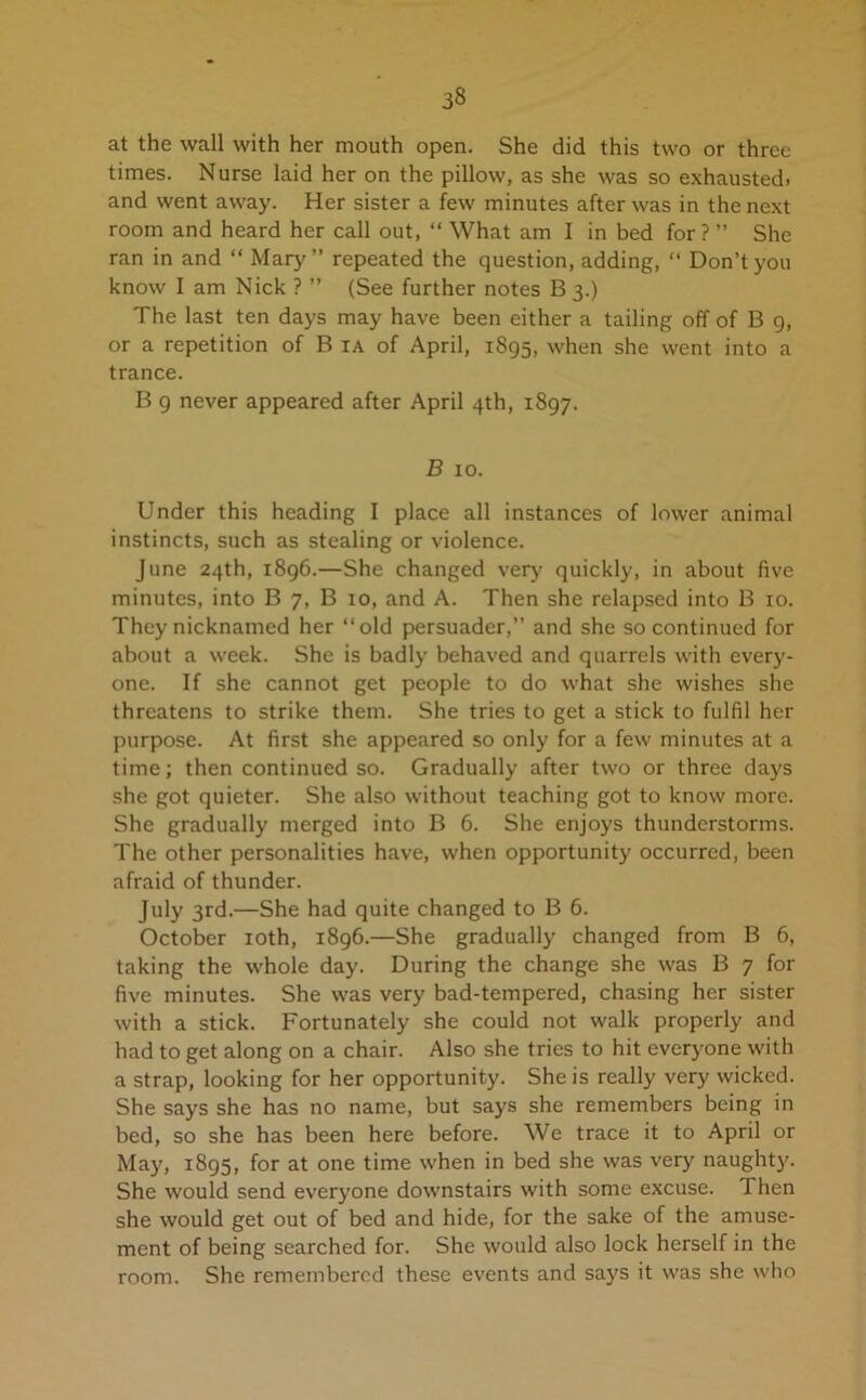 at the wall with her mouth open. She did this two or three times. Nurse laid her on the pillow, as she was so exhausted, and went away. Her sister a few minutes after was in the next room and heard her call out, “ What am I in bed for ? ” She ran in and “ Mary” repeated the question, adding, “ Don’t you know I am Nick ? ” (See further notes B 3.) The last ten days may have been either a tailing off of B 9, or a repetition of B ia of April, 1895, when she went into a trance. B 9 never appeared after April 4th, 1897. B 10. Under this heading I place all instances of lower animal instincts, such as stealing or violence. June 24th, 1896.—She changed very quickly, in about live minutes, into B 7, B 10, and A. Then she relapsed into B 10. They nicknamed her ‘‘old persuader,” and she so continued for about a week. She is badly behaved and quarrels with every- one. If she cannot get people to do what she wishes she threatens to strike them. She tries to get a stick to fulfil her purpose. At first she appeared so only for a few minutes at a time; then continued so. Gradually after two or three days she got quieter. She also without teaching got to know more. She gradually merged into B 6. She enjoys thunderstorms. The other personalities have, when opportunity occurred, been afraid of thunder. July 3rd.—She had quite changed to B 6. October 10th, 1896.—She gradually changed from B 6, taking the whole day. During the change she was B 7 for five minutes. She was very bad-tempered, chasing her sister with a stick. Fortunately she could not walk properly and had to get along on a chair. Also she tries to hit everyone with a strap, looking for her opportunity. She is really very wicked. She says she has no name, but says she remembers being in bed, so she has been here before. We trace it to April or May, 1895, for at one time when in bed she was very naughty. She would send everyone downstairs with some excuse. Then she would get out of bed and hide, for the sake of the amuse- ment of being searched for. She would also lock herself in the room. She remembered these events and says it was she who