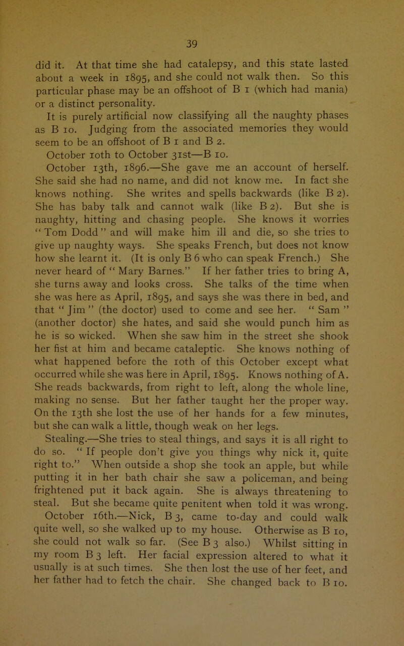 did it. At that time she had catalepsy, and this state lasted about a week in 1895, and she could not walk then. So this particular phase may be an offshoot of B 1 (which had mania) or a distinct personality. It is purely artificial now classifying all the naughty phases as B 10. Judging from the associated memories they would seem to be an offshoot of B 1 and B 2. October 10th to October 31st—B 10. October 13th, 1896.—She gave me an account of herself. She said she had no name, and did not know me. In fact she knows nothing. She writes and spells backwards (like B 2). She has baby talk and cannot walk (like B 2). But she is naughty, hitting and chasing people. She knows it worries “Tom Dodd” and will make him ill and die, so she tries to give up naughty ways. She speaks French, but does not know how she learnt it. (It is only B 6 who can speak French.) She never heard of “ Mary Barnes.” If her father tries to bring A, she turns away and looks cross. She talks of the time when she was here as April, 1895, and says she was there in bed, and that “ Jim ” (the doctor) used to come and see her. “ Sam ” (another doctor) she hates, and said she would punch him as he is so wicked. When she saw him in the street she shook her fist at him and became cataleptic. She knows nothing of what happened before the 10th of this October except what occurred while she was here in April, 1895. Knows nothing of A. She reads backwards, from right to left, along the whole line, making no sense. But her father taught her the proper way. On the 13th she lost the use of her hands for a few minutes, but she can walk a little, though weak on her legs. Stealing.—She tries to steal things, and says it is all right to do so. “ If people don’t give you things why nick it, quite right to.” When outside a shop she took an apple, but while putting it in her bath chair she saw a policeman, and being frightened put it back again. She is always threatening to steal. But she became quite penitent when told it was wrong. October 16th.—Nick, B 3, came to-day and could walk quite well, so she walked up to my house. Otherwise as B 10, she could not walk so far. (See B 3 also.) Whilst sitting in my room B3 left. Her facial expression altered to what it usually is at such times. She then lost the use of her feet, and her father had to fetch the chair. She changed back to B 10.