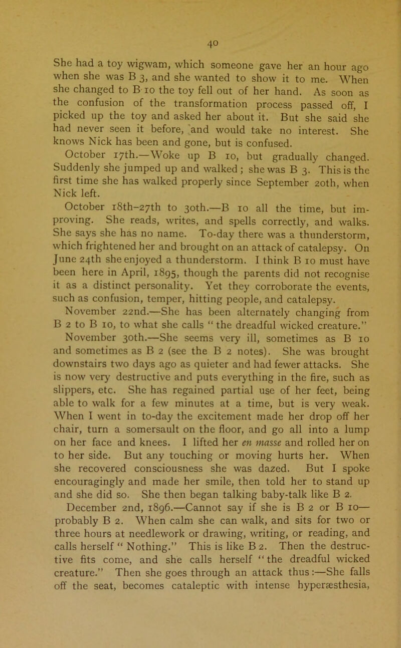 She had a toy wigwam, which someone gave her an hour ago when she was B 3, and she wanted to show it to me. When she changed to B 10 the toy fell out of her hand. As soon as the confusion of the transformation process passed off, I picked up the toy and asked her about it. But she said she had never seen it before, and would take no interest. She knows Nick has been and gone, but is confused. October 17th.—Woke up B 10, but gradually changed. Suddenly she jumped up and walked ; she was B 3. This is the first time she has walked properly since September 20th, when Nick left. October i8th-27th to 30th.—B 10 all the time, but im- proving. She reads, writes, and spells correctly, and walks. She says she has no name. To-day there was a thunderstorm, which frightened her and brought on an attack of catalepsy. On June 24th she enjoyed a thunderstorm. I think B 10 must have been here in April, 1895, though the parents did not recognise it as a distinct personality. Yet they corroborate the events, such as confusion, temper, hitting people, and catalepsy. November 22nd.—She has been alternately changing from B 2 to B 10, to what she calls “ the dreadful wicked creature.” November 30th.—She seems very ill, sometimes as B 10 and sometimes as B 2 (see the B 2 notes). She was brought downstairs two days ago as quieter and had fewer attacks. She is now very destructive and puts everything in the fire, such as slippers, etc. She has regained partial use of her feet, being able to walk for a few minutes at a time, but is very weak. When I went in to-day the excitement made her drop off her chair, turn a somersault on the floor, and go all into a lump on her face and knees. I lifted her en masse and rolled her on to her side. But any touching or moving hurts her. When she recovered consciousness she was dazed. But I spoke encouragingly and made her smile, then told her to stand up and she did so. She then began talking baby-talk like B 2. December 2nd, 1896.—Cannot say if she is B 2 or B 10— probably B 2. When calm she can walk, and sits for two or three hours at needlework or drawing, writing, or reading, and calls herself “ Nothing.” This is like B 2. Then the destruc- tive fits come, and she calls herself “the dreadful wicked creature.” Then she goes through an attack thus:—She falls off the seat, becomes cataleptic with intense hypersesthesia,
