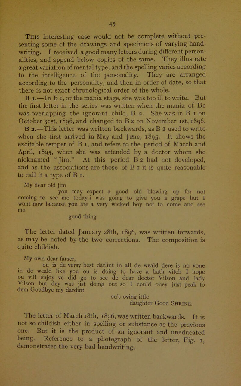 This interesting case would not be complete without pre- senting some of the drawings and specimens of varying hand- writing. I received a good many letters during different person- alities, and append below copies of the same. They illustrate a great variation of mental type, and the spelling varies according to the intelligence of the personality. They are arranged according to the personality, and then in order of date, so that there is not exact chronological order of the whole. B i.—In B i, or the mania stage, she was too ill to write. But the first letter in the series was written when the mania of Bx was overlapping the ignorant child, B 2. She was in B 1 on October 31st, 1896, and changed to B 2 on November 1st, 1896. B 2.—This letter was written backwards, as B 2 used to write when she first arrived in May and June, 1895. It shows the excitable temper of B 1, and refers to the period of March and April, 1895, when she was attended by a doctor whom she nicknamed “Jim.” At this period B2 had not developed, and as the associations are those of B 1 it is quite reasonable to call it a type of B 1. My dear old jim you may expect a good old blowing up for not coming to see me today i was going to give you a grape but I wont now because you are a very wicked boy not to come and see me good thing The letter dated January 28th, 1896, was written forwards, as may be noted by the two corrections. The composition is quite childish. My own dear farser, ou is de versy best darlint in all de weald dere is no vone in de weald like you ou is doing to have a bath vitch I hope ou vill enjoy ve did go to see de dear doctor Vilson and lady Vilson but dey was jist doing out so I could oney just peak to dem Goodbye my dardint ou’s oving ittle daughter Good Shrine. The letter of March 18th, 1896, was written backwards. It is not so childish either in spelling or substance as the previous one. But it is the product of an ignorant and uneducated being. Reference to a photograph of the letter, Fig. 1, demonstrates the very bad handwriting.